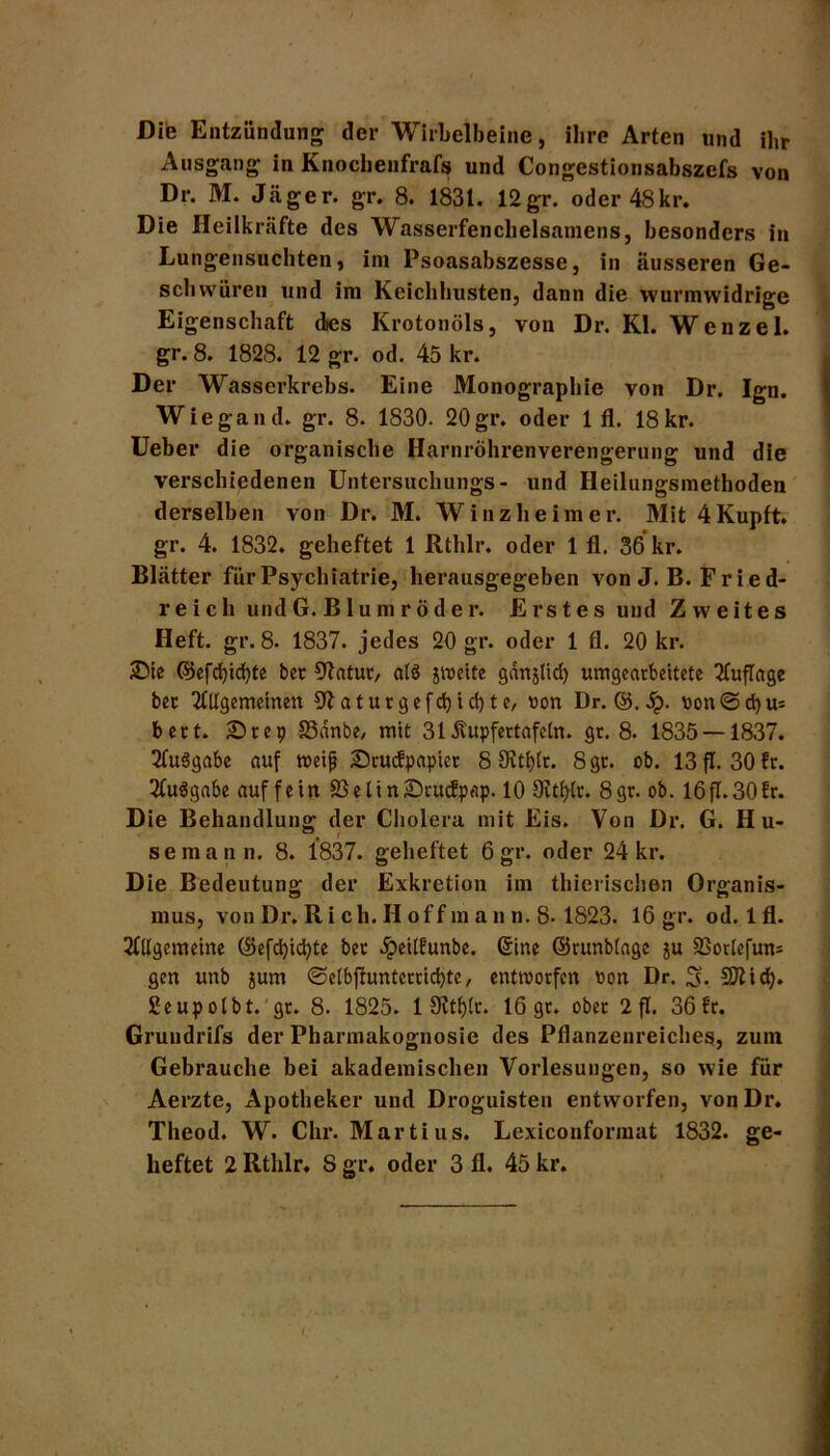 Die Entzündung der Wirbelbeine, ihre Arten und ihr Ausgang in Knochenfrafs und Congestionsabszefs von Dr. M. Jäger, gr. 8. 1831. 12gr. oder48kr. Die Heilkräfte des Wasserfenchelsamens, besonders in Lungensuchten, im Psoasabszesse, in äusseren Ge- schwüren und im Kcichhusten, dann die vvurmwidrige Eigenschaft des Krotonöls, von Dr. Kl. W e n z e 1. gr. 8. 1828. 12 gr. od. 45 kr. Der Wasserkrebs. Eine Monographie von Dr. Igo. Wiegand, gr. 8. 1830. 20gr. oder 1 fl. 18kr. Ueber die organische Harnröhrenverengerung und die verschiedenen Untersuchungs- und Heilungsmethoden derselben von Dr. M. Winz he im er. Mit4Kupft. gr. 4. 1832. geheftet 1 Rthlr. oder 1 fl. 36 kr. Blätter für Psychiatrie, herausgegeben von J. B. Fried- reich undG.Blumröder. Erstes und Zweites Heft. gr. 8. 1837. jedes 20 gr. oder 1 fl. 20 kr. £ie ©efd)id)te ber 52atur, alö jweite gan§ttd) unbearbeitete Auflage ber Allgemeinen 52 a t u r g e f d) i d) t e, oon Dr. ©. 5p. oon©d)u* beet. 25rep S3dnbe, mit 31 dvupfertafeln. gc. 8. 1835 — 1837. 2(u$gabe auf weiß £>rucfpapicr 8 OJttjfc. 8gr. ob. 13 fl. 30 fr. TCuägabe auf fein S3elin£)rucfpttp. 10 Dvtljlr. 8gr. ob. 16fT.30fr. Die Behandlung der Cholera mit Eis. Von Dr. G. Hu- , t semann. 8. 1837. geheftet 6 gr. oder 24 kr. Die Bedeutung der Exkretion im thierischen Organis- mus, von Dr. R i ch. H off m an n. 8-1823. 16 gr. od. lfl. Allgemeine (Befd)id)te ber dpeilfunbe. (Jine ©runblage ju SJorlefuns gm unb jum @etbjtunterrid)te, entworfen oon Dr. 3- 5D2id>. Seupolbt. gr. 8. 1825. 1 9ltf>lr. 16 gr. ober 2 fl. 36 fr. Gruudrifs der Pharmakognosie des Pflanzenreiches, zum Gebrauche bei akademischen Vorlesungen, so wie für Aerzte, Apotheker und Droguisteu entworfen, vonDr. Theod. W. Chr. Martius. Lexiconformat 1832. ge- heftet 2 Rthlr. S gr. oder 3 fl. 45 kr. I