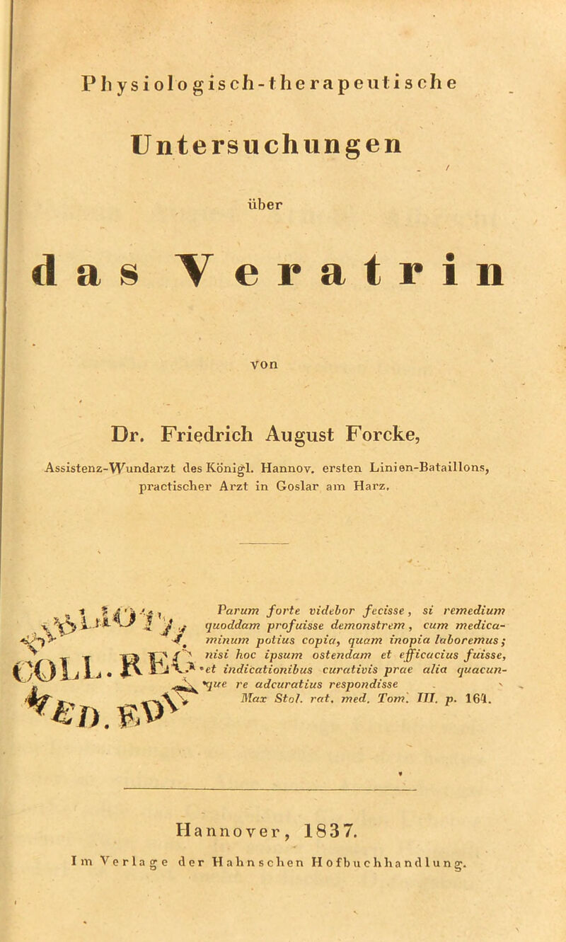 Pliysiologisch-therapeii tische Untersuchungen / über das Veratrin von Dr. Friedrich August Forcke, Assistenz-Wundarzt des Königl, Hannov. ersten Linien-Bataillons, practlscher Arzt in Goslar am Harz, UO'Vj., COLL. -7). Parum forte videbor fecisse, si remedium quoddam profuisse demonstrem , cum medica- minum potius copict, quam inopia laboremus; nisi hoc ipsum ostendam et efficacius fuisse, et indicationibus curativis prae aha quacun- •^jue re adcuratius respondisse -> Max Stot. rat, med. Tom'. III. p. 164. Hannover, 1837. Im Vorlage der Hahnsclien Hofbuchhandlung.