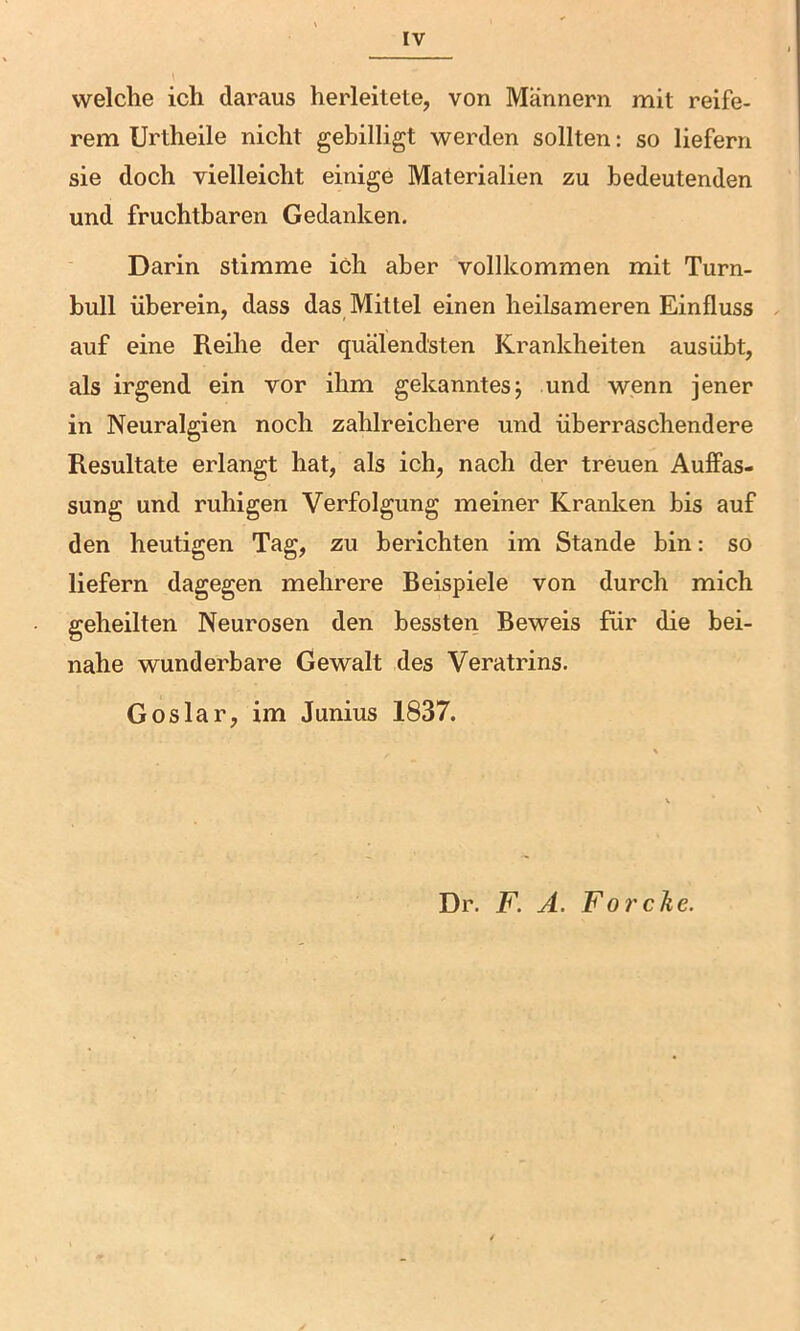 welche ich daraus herleilete, von Männern mit reife- rem Urtheile nicht gebilligt werden sollten: so liefern sie doch vielleicht einige Materialien zu bedeutenden und fruchtbaren Gedanken. Darin stimme ich aber vollkommen mit Turn- bull überein, dass das Mittel einen heilsameren Einfluss auf eine Reihe der quälendsten Krankheiten ausübt, als irgend ein vor ihm gekanntes j und wenn jener in Neuralgien noch zahlreichere und überraschendere Resultate erlangt hat, als ich, nach der treuen Auffas- sung und ruhigen Verfolgung meiner Kranken bis auf den heutigen Tag, zu berichten im Stande bin: so liefern dagegen mehrere Beispiele von durch mich geheilten Neurosen den bessten Beweis für die bei- nahe wunderbare Gewalt des Veratrins. Goslar, im Junius 1837. Dr. F. A. Forche.