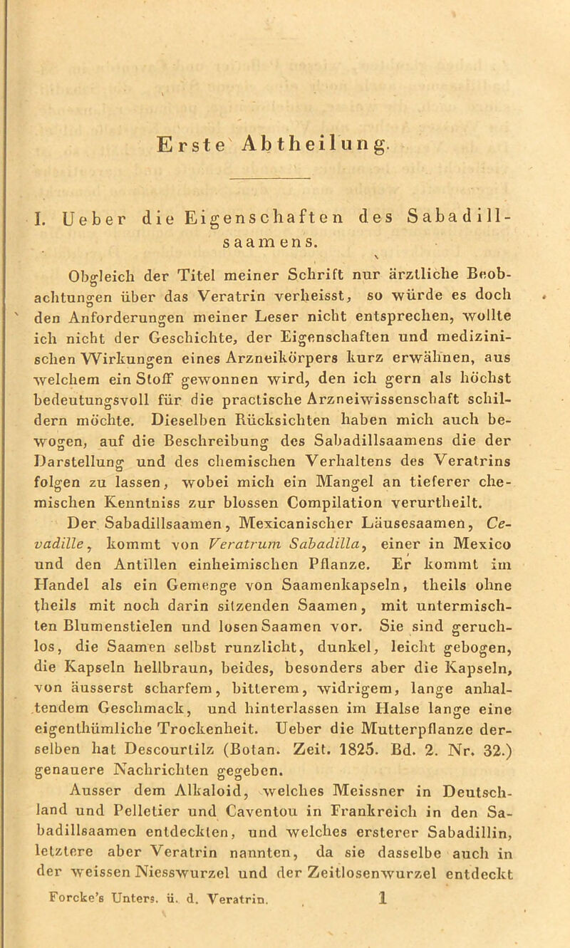 Erste Abtheiluiig. I. lieber die Eigenschaften des Sabadill- saamens. \ Obgleich der Titel meiner Schrift nur ärztliche Beob- achtunoren über das Veratrin verheisst, so würde es doch O ' den Anforderungen meiner Leser nicht entsprechen, wollte ich nicht der Geschichte, der Eigenschaften und medizini- schen Wirkungen eines Arzneikörpers kurz erwähnen, aus welchem ein SlofF gewonnen wird, den ich gern als höchst bedeutungsvoll für die practische Arzneiwissenschaft schil- dern möchte. Dieselben Rücksichten haben mich auch be- wogen, auf die Beschreibung des Sabadillsaamens die der Darstellung und des chemischen Verhaltens des Veralrins folgen zu lassen, wobei mich ein Mangel an tieferer che- mischen Kennlniss zur blossen Compilation verurtheilt. Der Sabadillsaamen, Mexicanischer Läusesaamen, Ce- vadille j kommt von Veratrum Sabadilla^ einer in Mexico und den Antillen einheimischen Pflanze. Er kommt im Handel als ein Gemenge von Saamenkapseln, theils ohne theils mit noch darin sitzenden Saamen, mit untermisch- ten Blumenstielen und losen Saamen vor. Sie sind geruch- los, die Saamen selbst runzlicht, dunkel, leicht gebogen, die Kapseln hellbraun, beides, besonders aber die Kapseln, von äusserst scharfem, bitterem, widrigem, lange anhal- tendem Geschmack, und hinterlassen im Elalse lange eine eigenlhümliche Trockenheit. lieber die Mutterpflanze der- selben hat Descourlilz (Botan. Zeit. 1825. Bd. 2. Nr. 32.) genauere Nachrichten gegeben. Ausser dem Alkaloid, welches Meissner in Deutsch- land und Pelletier und Caventou in Frankreich in den Sa- badillsaamen entdeckten, und welches ersterer Sabadillin, letztere aber Veratrin nannten, da sie dasselbe auch in der w'eissen Niesswurzel und der Zeitlosenwurzel entdeckt