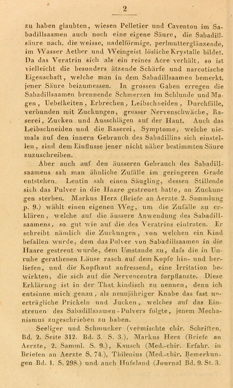 zu haben glaubten, wiesen Pelletier und Caventou im Sa- badillsaamen auch noch eine eigene Säure, die Sabadill- säure nach, dre weisse, nadelförmige, perlmutterglänzende, im Wasser Aethor und Weingeist löslicheKrystalle bildet. Da das Veratrin sich als ein reines Acre verhält, so ist vielleicht die besonders ätzende Schärfe und narcotisclie Eigenschaft, welche man in d,em Sabadillsaamen bemerkt, jener Säure beizumessen. In grossen Gaben erregen die Sabadillsaamen brennende Schmerzen im Schlunde und Ma- gen , Uebelkeiten , Erbrechen, Leibschneiden, Durchfälle, verbunden mit Zuckungen, grosser Nervenschwäche, Ra- serei, Zucken und Ausschlägen auf der Haut. Auch das Leibschneiden und die Raserei, Symptome, welche nie- mals auf den innern Gebrauch des Sabadillins sich einstel- len , sind dem Einflüsse jener nicht näher bestimmten Säure zuzuschreiben. Aber auch auf den äusseren Gebrauch des Sabadill- saamens sah man ähnliche Zufälle im geringeren Grade entstehen. Lentin sah einen Säusrlino^, dessen Stillende sich das Pulver in die Haare gestreuet hatte, an Zuckun- gen sterben. Markus Herz (Briefe an Aerzte 2. Sammlung p. 9.) wählt einen eigenen W^eg, um die Zufälle zu er- klären, welche auf die äussere Anwendung des Sabadill- saamens, so. gut wie auf die des Veratrins eiiilraten. Er schreibt nämlich die Zuckungen , von welchen ein Kind befallen wurde, dem das Pulver von Sabadillsaamen in die Haare gestreut wurde, dem Umstande zu, dafs die in Un- ruhe gerathenen Läuse rasch auf dem Kopfe hin- und her- liefen, und die Kopfhaut anfressend, eine Irritation be- wirkten, die sich auf die Nervencentra forpflanzte. Diese Erklärung ist in der That kindisch zu nennen, denn ich entsinne mich genau, als neunjähriger Knabe das fast un- erträgliche Prickeln und Jucken , welches auf das Ein- streuen des Sabadillsaamen - Pulvers folgte, jenem Mecha- nismus zuffeschrieben zu haben. O Seeüger und Schmucker (vermischte chir. Schriften, Bd. 2. Seite 312. Bd. 3. S. 3.), Markus Herz (Briefe an Aerzte, 2. Samrnl. S. 9.), Kausch (Med.-chir. Erfahr, in Briefen an Aerzte S. 74.), Tbileuiiis (Med.-rhir. Bemerkun- gen Bd. 1. S. 298.) und auch Hufeland (Journal Bd. 9. St. 3.