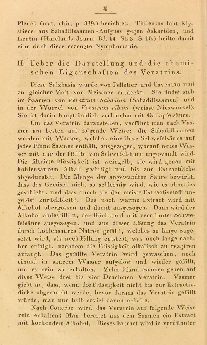 Plencit (mal. cliir. p. 339.) berichtel. Thilenius lobt K.ly- sliere au.s Sabadillsaamen-Aufguss gegen Askariden, und Ijentin (Ilufelands Journ. Bd. 14. St. 3 S, 10.) heilte damit eine durh diese erzeugte Nymphomanie. II. Ueber die Darstellung und die chemi- schen Eigenschaften des Veratrins. Diese Salzbasis wurde von Pelletier und Caventou und zu gleicher Zeit von Meissner entdeckt. Sie findet sich im Saamen von Veratrum Sahadilla (Sabadillsaamen) und in der Wurzel von Veratrum album (weisse Nieswurzel). Sie ist darin hauptsächlich verbunden mit Galläpfelsäure. Um das Veralrin darzustellen, verfährt man nachVas- mer am besten auf foVende AA^eise: die Sabadillsaamen werden mit W^asser, welches eine Unze Schwefelsäure auf jedes Pfund Saamen enthält, ausgezogen, worauf neues Was- ser mit nur der Hälfte von Schwefelsäure angewandt wird. Die filtrirte Flüssigkeit ist weingelb, sie wird genau mit kohlensaurern Alkali gesättigt und bis zur Extractdicke abgedunstet. Die Menge der angewandten Säure bewirkt, dass das Gemisch nicht so schleimig wird, wie es ohnedies geschieht, und dass durch sie der meiste Extractivstoff un- gelöst zurückbleibt. Das noch warme Exti’act wird mit Alkohol übergossen und damit ausgezogen. Dann wird der Alkohol abdestillirt, der Rückstand mit verdünnter Schwe- felsäure ausgezogen, und aus dieser Lösung das Veratrin durch kohlensaures Natron gefällt, welches so lange zuge- setzt wird, als noch Fällung entsteht, was noch lange nach- her erfolgt, nachdem die Flüssigkeit alkalisch zu reagiren anfängt. Das gefällte Veratrin wird gewaschen, noch einmal in saurem Wasser aufgelöst und wieder gefällt, um es rein zu erhalten. Zehn Pfund Saamen geben auf diese Weise drei bis vier Drachmen Veralrin. Vasmer giebt an, dass, wenn die F.üssigkeit nicht bis zur Exlracliv- dicke abgeraucht werde, bevor daraus das Veratrin gefällt würde, man nur halb soviel davon erhalte. Nach Couerbe wird das Veratrin auf folgende VS'^eise rein erhallen: ATan bereitet aus dem Saamen ein Extract mit kochendem Alkohol. Dieses Extract wird in verdünnter