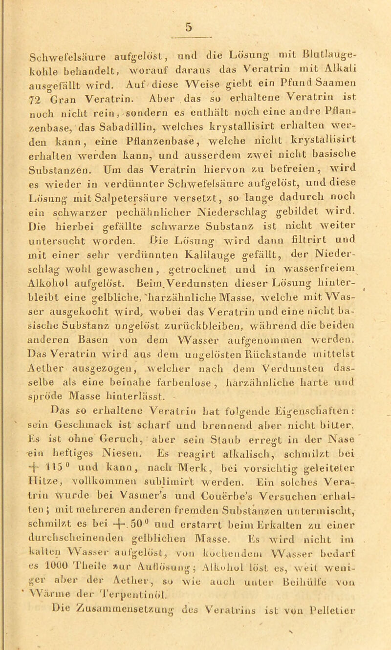 Schwefelsäure auf^^elosl, und die Lösung mit Blutlauge- kohle behandelt, worauf daraus das Veratrin mit Alkali ausgefällt wird. Auf diese Weise gieht ein Pfund Saameu 72 Gran Veratrin. Aber das so erhaltene Veratrin ist noch nicht rein, sondern es enthält noch eine andre Ptlan- zenbase, das Sabadillin, welches krystallisirt erhalten wer- den kann, eine Pflanzenbase, welche nicht krystallisirt erhalten werden kann, und ausserdem zwei nicht basische Substanzen. Uni das Veratrin hiervon zu befreien, wird es wieder in verdünnter Schwefelsäure aufgelöst, und diese Lösung mit Salpetersäure versetzt, so lange dadurch noch ein schwarzer pechähnlicher Niederschlag gebildet wird. Die hierbei gefällte schwarze Substanz ist nicht weiter untersucht worden. Die Lösung wird dann fillrirt und mit einer sehr verdünnten Kalilauge gefällt, der Nieder- schlag wohl gewaschen, getrocknet und in wasserfreiem Alkohol aufgelöst. Beim.Verdunsten dieser Lösung hinter- bleibt eine gelbliche,'harzähnliche Masse, welche mit Was- ser ausgekocht wird, wobei das Veratrin und eine nicht ba- sische Substanz ungelöst Zurückbleiben, während die beiden anderen Basen von dem Wasser aufeenommen werden. Das Veratrin wird aus dem ungelösten Rückstände mittelst Aether ausgezogeu, welcher nach dem Verdunsten das- selbe als eine beinahe farbenlose , harzähnliche harte und spröde Masse hinterlässt. Das so erhaltene Veratrin hat folgende Eigenscllaften: sein Geschmack ist scharf und brennend aber nicht bitter. Ls ist ohne Geruch, aber sein Slaub eri'eirt in der Nase -ein heftiges Niesen. Es reagirt alkalisch, schmilzt bei -{- 115® und kann, nach Merk, bei vorsichtig geleiteter Hitze, vollkommen sublimir't werden. Ein solches Vera- trin wurde bei Vasmer’s und Couerbe’s Versuchen erhal- ten 5 mit mehreren anderen fremden Substanzen utitermischl, schmilzt es bei und erstarrt beim Erkalten zu einer durchscheinenden gell)lichen Masse. Es wird nicht im kalten VN'^assei’ auigelöst, von kochendem Wasser beiiarf es 1000 Iheile zur A.uflösung^ Alkohol löst es, weil weni- ger aber der Aether, so wie auch unter Beihülfe von Wä-rnie der Terpentinöl. Die Ziusamincnsetzung des V'eiatrius ist von Pelletier