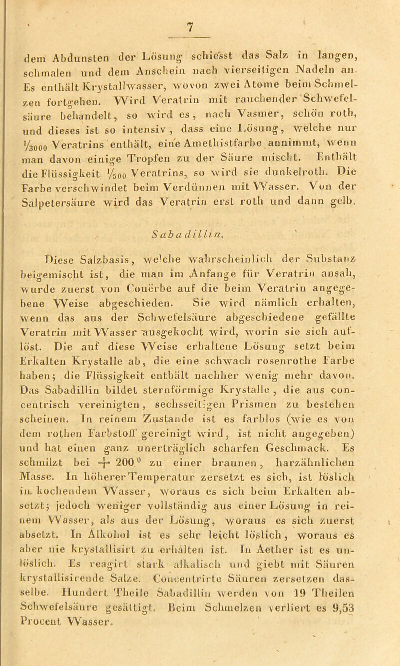 dein AbdunsLen der Lösung scliiesst das Salz in langen, schmalen und dem Anscliein nach vierseitigen Nadeln an. Es enthält Kryslalhvasscr, wovon zwei Atome beim Schmel- zen fort«’fthen. Wird Veralria mit rauchender Schwefel- säure behandelt, so wird es, nach Vasmer, schön rotb, und dieses ist so intensiv , dass eine Ijösung, welche nui 1/3000 Vei'atrins enthält, eine Amethistfarbe annimmt, wenn man davon einige Tropfen zu der Säure misclit. Enthält die Flüssigkeit '/500 Veratrins, so wird sie dunkelrolh. Die Farbe verschwindet beim Verdünnen mit Wasser. Von der Salpetersäure wird das Veratrin erst roth und dann gelb. S abadUlin. ' Diese Salzbasis, welche wahrscheinlich der Substanz beigemischt ist, die man im j\nfange für Veratrin ansah, wurde zuerst von Couerbe auf die beim Vei’alrin angege- bene Weise abgeschieden. Sie wird nämlich erhalten, wenn das aus der Schwefelsäure abgeschiedene gefällte Veratrin mit Wasser'ausgekocht wird, worin sie sich auf- löst. Die auf diese Weise erhaltene Lösung setzt beim Erkalten Krystalle ab, die eine schwach rosenrothe F'arbe haben; die Flüssigkeit enthält nachher wenig mehr davon. Das Sabadillin bildet sternförmige Krystalle , die aus con- cenlrisch vereinigten, sechsseil-gen Prismen zu bestehen scheinen. In reinem Zustande ist es farblos (wie es von dem rotheu Farbstoff gereinigt wird, ist nicht angegeben) und hat einen ganz unerträglich scharfen Geschmack. Es schmilzt bei -j- 200,*’ zu einer braunen, harzähnlicheii Masse. In höherer Temperatur zersetzt es sich, ist höslicli in. kochendem Wasser, woraus es sich beim Erkalten ab- selzt; jedoch weniger vollständig aus einer Lösung in rei- nem Wasser, als aus der Lösung, woraus es sich zuerst abselzt. In Alkohol ist es sehr leicht löslich, woraus es aber nie krystallisirt zu erhalten ist. In Aetlier ist es un- löslich. Es reagirt stark alkalisch und giebt mit Säuren krystalllsirende Salze. Concentrirte Säuren zersetzen das- selbe. Hundert Theilc Sabadillin werden \on 19 Thoilen Schwefelsäure gesättigt. Heim Schmelzen verliert es 9,53 Procent Wasser.