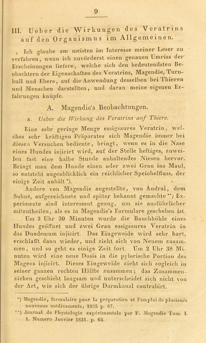 111. lieber die Wirkungen des Veratrins auf den Organismus im Allgemeinen. , Ich g'laube am meisten im Interesse meiner Leser zu verfahren, wenn ich zuvörderst einen genauen Umriss der' Erscheinungen liefei'e, welche sich den bedeutendsten Be- obachtern der Eigenschaften des Veratrins, Magendie, Turn- bull und Ebers, auf die Anwendung desselben bei Thieren und Menschen darstellten, und daran meine eigenen Er- fahrungen linüpfe. A. Magendie’s Beobachtungen. / ^ a. lieber die Wirkung des Veratrins auf Thiere. / Eine sehr geringe Menge essigsaures Veratrin, wel- ches sehr kräftigen Präparates sich Magendie immer bei diesen Versuchen bediente, bringt, wenn es in die Nase eines Hundes injicirt wird, auf der Stelle heftiges, zuwei- len fast eine halbe Stunde anhaltendes Niesen hervor. Bringt man dem Hunde einen oder zwei Gran ins Maul, so entsteht augenblicklich ein reichlicher Speichelfluss, der einige Zeit anhält*). Andere von Magendie angestellte, von Andral, dem Sohne, aufgezeichnete und später bekannt gemachte **j Ex- perimente sind interessant genug, um sie ausführlicher mitzutheilen, als es in Magendie’s Formulare geschehen ist. Um 2 Uhr 30 Minuten wurde die Bauchhöhle eines Hundes geöffnet und zwei Gran essigsaures Veratrin in das Duodemum injicirt. Das Eingeweide wird sehr hart, erschlafft dann wieder, und zieht sich von Neuem zusam- men, und so geht es einige Zeit fort. Um 2 Uhr 38 Mi- nuten wird eine neue Dosis in die pylorische Portion des Magens injicirt. Dieses Eingeweide zieht sich sogleich in seiner ganzen rechten Hälfte zusammen; das Zusammen- ziehen geschieht langsam und unterscheidet sich nicht von der Art, wie sich der übrige Darmkanal contrahirt. *) Magendie, fonnulalre pour la preparation et l’emploi de plusieurs nouveaux in^dicaments, 1835 p. 87., *’) Journal de Physiologie expdriinenlale par F. Magendie Tom. I. 1. Numero Janvier 1821. j). Gl.