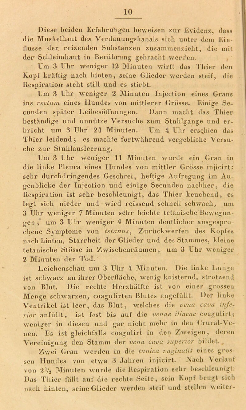 Diese beiden ErfaliruYigen beweisen zur Evidenz, dass die Muskelbaut des Verdauungskanals sich unter dem Ein- flüsse der, reizenden Substanzen zusammenzielit, die mit der Schleimhaut in Berührung gebraclit werden. Um 3 Uhr weniger 12 Minuten wirft das Thier den Kopf kräftig nach hinten, seine Glieder werden steif, die Respiration- steht still und es stirbt. Um 3 Uhr weniger 2 Minuten Injection eines Grans ins rectum eines Hundes von mittlerer Grösse. Einig-e Se- o cunden später Leibesöffnungen, Dann niaclit das Thier beständige und unnütze Versuche zum Stuhlgange und er- bricht um 3 Uhr 24 Minuten. Um 4 Uhr ersQhien das Thier leidend j es machte fortwährend vergebliche Versu- che zur Stuhlausleerung. Um 3 Uhr weniger 11 Minuten wurde ein Gran in die linke Pleura eines Hundes von mittler Grösse injicirt: sehr durchdringendes Geschrei, heftige Aufregung im Au- genblicke der Injection und einige Secunden nachher, die Respiration ist sehr beschleunigt, das Thier keuchend, es legt sich nieder und wird reissend schnell schwach, um 3 Uhr weniger 7 Minuten söhr leichte tetanische Bewegun- gen 5 um 3 Uhr weniger 4 Minuten deutlicher ausgespro- chene Symptome von tetanua^ Zurückwerfen des Kopfes nach hinten, Starrheit der Glieder und des Stammes, kleine tetanische Stösse in Zwischenräumen, um 3 Uhr weniger 2 Alinuten der Tod. Leichenschau um 3 Uhr 4 Minuten. Die linke Lunge ist schwarz an ihrer Oberfläche, wenig knisternd, strotzend von Blut. Die rechte Herzhälfte ist von einer grossen Menge schwarzen, coagulirten Blutes angefüllt. Der linke Ventrikel ist leer, das Blut, welches die vena cava infe- rior anfüllt, ist fast bis auf die venae iiiacae cuaguHrt^ weniger in diesen und gar nicht mehr in den Crural-\ o- iien. Es ist gleichfalls coagulirl in deii Zweigen, deren Vereinigung den Stamm der vena cava supenor bildet. Zwei Gran werden in die tunica vaginalia eines gros- sen Hundes von etwa 3 Jahren injicirt. Nach ^ erlauf von 2V2 Minuten wurde die Respiration sehr beschleunigt: Das Thier fällt auf die rechte Seite, sein Kopf beugt sich nach hinten, seine Glieder werden steil und stellen weilei -