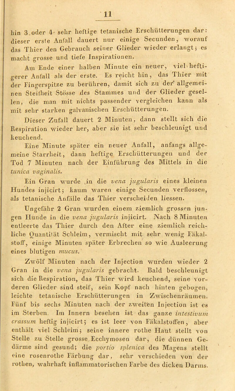 hin 3.oder 4' sehr heftige tetariische Erschütterungen dar: dieser erste Anfall dauert nur einige Secunden, worauf das Thier den Gebrauch seiner Glieder wieder erlangt j es macht ATOSSG und tiefe Inspirationen« o Am Ende einer halben Minute ein neuer, viel»hefti- gerer Anfall als der erste. Es reicht hin, das Thier mit der Fingerspitze zu berühren, damit sich zu der allgemei- nen Steifheit Stösse des Stammes und der Glieder gesel- len, die man mit nichts passender vergleichen kann als mit sehr starken galvanischen Erschütterungen. Dieser Zufall dauert 2 Minuten, dann stellt sich die Respiration wieder her, aber sie ist sehr beschleunigt und keuchend. Eine Minute später ein neuer Anfall, anfangs allge- meine Starrheit, dann heftige Erschütterungen und der Tod 7 Minuten nach der Einführung des Mittels in die tunica vaginalis. Ein Gran wurde in die vena jugularis eines kleinen Hundes injicirtj kaum waren einige Secunden verflossen, als tetanische Anfälle das Thier verscheiden Dessen. Ungefähr 2 Gran wurden einem ziemlich grossen jun- gen Hunde in die vena jugularis injicirt. Nach 8 Minuten entleerte das Thier durch den After eine ziemlich reich- liche Ouantiiät Schleim, vermischt mit sehr wenio^ Fäkal- stofF, einige Minuten später Erbrechen so wie Ausleerung eines blutigen mucus. O Zwölf Minuten nach der Injection wurden wieder 2 Gran in die vena jugularis gebracht. Bald beschleunigt sich die Respiration, das Thier wird keuchend, seine vor- deren Glieder sind steif, sein Kopf nach hinten gebogen, leichte tetanische Erschütterungen in Zwischenräumen. Fünf bis sechs Minuten nach der zweit'en Injection ist cs im Sterben. Im Innern besehen ist das ganze intestivuni crassum heftig injicirt; es ist leer von Fäkalstoffen, aber enthält viel Schleim; seine innere rothe Haut stellt von Stelle zu Stelle grosse Ecchymosen dar, die dünnen Ge- därme sind gesund; die portio splenica des Magens stellt eine rosenrothe Färbung dar, sehr verschieden von der rotlien, wahrhaft inflammatorischen Farbe des dicken Darms.