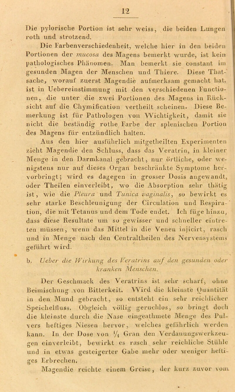 Die pylorisclie Portion ist sehr weiss, die beiden Lungen I roth und strotzend. Die Farbenverschiedenheit, welche hier in den beiden Portionen der mucosa des Magens bemerkt wurde, ist kein pathologisches Phänomen. Man bemerkt sie constant im gesunden Magen der Menschen und Thiere. Diese That- sache, worauf zuerst Magendie aufmerksam gemacht hat, ist in Uebereinstimmung mit den verschiedenen Functio- nen, die unter die zwei Portionen des Magens in Rück- sicht auf die Chymificatiou vertheilt scheinen. Diese Be- I merkung ist für Pathologen von VVichtigkeit, damit sie nicht die beständig rothe Farbe der splenischen Portion des Magens für entzündlich halten. Aus den hier ausführlich mitgetheilten Experimenten zieht Magendie den Schluss, dass das Veralrin, in kleiner Menge in den Darmkanal gebracht, nur örtliche, oder we- nigstens nur auf dieses Organ beschränkte Symptome her- vorbringt; wird es dagegen in grosser Dosis angewandt, oder Theilen einverleibt, wo die Absorption sehr thätig ist, wie die Pleura und Tunica vaginalis, so bewirkt es sehr starke Beschleunigung der Circulätion und Respira-' tion, die mit Tetanus und dem Tode endet. Ich füge hinzu, dass diese Resultate um so gewisser und schneller eintre- len müssen, wenn das Mittel in die Venen injicirt, i'asch und in Menge nach den Centraltheilen des Nervensystems geführt wird, o b. Ueher die Wirkung des Weratrins auf den gesunden oder kranken Menschen. Der Geschmack des Vei'atrins ist sehr scharf, ohne Beimischung von Bitterkeit. Wird die kleinste Ouantität in den Mund gebracht, so entsteht ein sehr reichlicher Speichellluss. Obgleich völlig g-eruchlos, so bringt doch die kleinste durch die Nase eingeathmete Alenge des Pul- vers heftiges Niesen hervor, welches gefährlich v\ erden kann. In der Dose von '/j Gran den Verdauungswerkzeu- gen cinverleibt, bewirkt es rasch sehr reichliche Stühle und in etwas gesteigerter Gabe mehr oder weniger hefti- ges Erbrechen. Magendie reichte einem Greise, der kurz zuvor voul