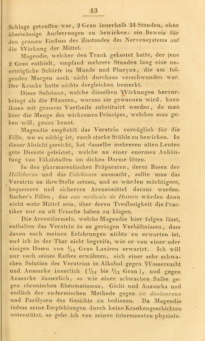 Schlao-e getrofFen -war, 2 Gran innerhalb 24 Stunden, ohne übermässige Ausleerungen zu bewirken: ein Beweis für den o-rossen Einfluss des Zustandes des Nervensystems auf ö die Wirkung der Mittel. Magendie, welcher den Trank gekostet hatte, der jene 2 Gran enthielt, empfand mehrere Stunden lang eine un- erträgliche Schärfe im Munde und Pharynx, die am fol- <renden Morscen noch nicht durchaus verschwunden war. Der Kranke hatte nichts dergleichen bemerkt. Diese Substanz, welche dieselben A^irknngen hervor- bringt als die Pflanzen, woraus sie gewonnen wird, kann ihnen mit grossem Vortheile subsliluirt werden, da man hier die Menge des wirksamen Principes, welches man ge- ben will, genau kennt. Magendie empfiehlt das Veratrin vorzüglich für die Fälle, wo es nölhig ist, rasch starke Stühle zu bewirken. In dieser Absicht gereicht, hat dasselbe mehreren alten Leuten gute Dienste geleistet, welche an einer enormen Anhäu- fung von FäkalstofFen im dicken Darme litten. In den pharmaceutischen Präparaten, deren Basen der Helleborus und das Colchicum ausmacht, sollte man das Veratrin an ihre Stelle setzen, und es würden mächtigere, bequemere und sicherere Arzneimittel daraus werden. Bacher’s Pillen , das eau inedicale de H-usson würden dann nicht mehr Mittel sein, über deren Treulosigkeit die Prac- tiker nur zu oft Ursache haben zu klagen. Die Arzneiformeln, welche Magendie hier folgen lässt, enthalten das Veratrin in so geringen Verhältnissen, dass davon nach meinen Erfahrungen nichts zu erwarten ist, und ich in der That nicht begreife, wie er von einer'oder einigen Dosen von Yx2 Gran Laxiren erwartet. Ich will nur noch seines Käthes, erwähnen, sich einer sehr schwa- chen Solution des Veratrins in Alkohol gegen Wassersucht und Anasarke innerlich (V24 bis V12 Gran), und gegen Anasarke äusserlich, so wie einer schwachen Salbe ge- gen chronischen Rheumatismus, Gicht und Anasarka und endlich der endermischen Alethode gegen tic douloureux und Paralysen des Gesichts zu bedienen. Da Magendie indess seine Empfehlungen durch keine Krarfkengeschichten unterstützt, so gehe ich von seinen interessanten physiolo-