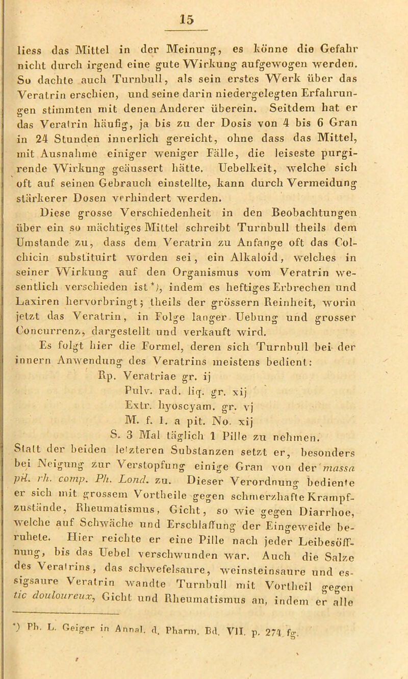 Hess das Mittel in der Meinung, es könne die Gefahr nicht dxirch irgend eine gute Wirkung aufgewogeri werden. Sü dachte auch Turnhull, als sein erstes Werk über das Veratrin erschien, und seine darin niedergelegten Erfahrun- sren stimmten mit denen Auderer überein. Seitdem hat er das Veratrin häufig, ja bis zu der Dosis von 4 bis 6 Gran in 24 Stunden innerlich gereicht, ohne dass das Mittel, mit Ausnahme einiger weniger Fälle, die leiseste purgi- rende Wirkung geäussert hätte. Uebelkeit, welche sich oft auf seinen Gebrauch einstellte, kann durch Vermeidung stärkerer Dosen verhindert werden. Diese grosse Verschiedenheit in den Beobachtungen über ein so mächtiges Mittel schreibt Turnbull theils dem Umstande zu, dass dem Veratrin zu Anfänge oft das Col- chicin substituirt worden sei, ein Alkaloid, welches in seiner Wirkung auf den Organismus vom Veratrin we- sentlich verschieden ist*), indem es heftiges Erbrechen und Laxiren hervorbringt; theils der grossem Reinheit, worin jetzt das Veratrin, in Folge langer Uebung und grosser Concurrenz, dargeslellt und verkauft wird. Es folgt hier die Formel, deren sich Turnbull bei der innern Anwendung des Veratrins meistens bedient: Rp. Veratriae gr. ij Pulv. rad. liij. gr. xij Exil', hyoscyam. gr. vj M. f. 1. a pit. No. xij S. 3 Mal täglich 1 Pille zu nehmen. Slatt dei beiden letzteren Substanzen setzt er, besonders bei Neigung zur Verstopfung einige Gran von der'?7Zflssu pü. rh. comp. Ph. Land. zu. Dieser Verordnung bediente er sich mit grossem Vortheile gegen schmerzhafte Krarnpf- zustände, Rheumatismus, Gicht, so wie gegen Diarrhoe, welche auf Schwäche und Erschlaffung der Eingeweide be- ruhete. Hier reichte er eine Pille nach jeder LeibesofT- nung, bis das Uebel verschwunden war. Auch die Salze des Veratrins, das schwefelsaure, weinsteinsaure und es- sigsaure Veratrin wandte Turnbull mit Vortheil o-efj-en tic douloureux., Gicht und Rheumatismus an, indem er alle ') Pb. L. Geiger in Annal. ,t. Pbarm. Bd. VII. p. 274 fg. f