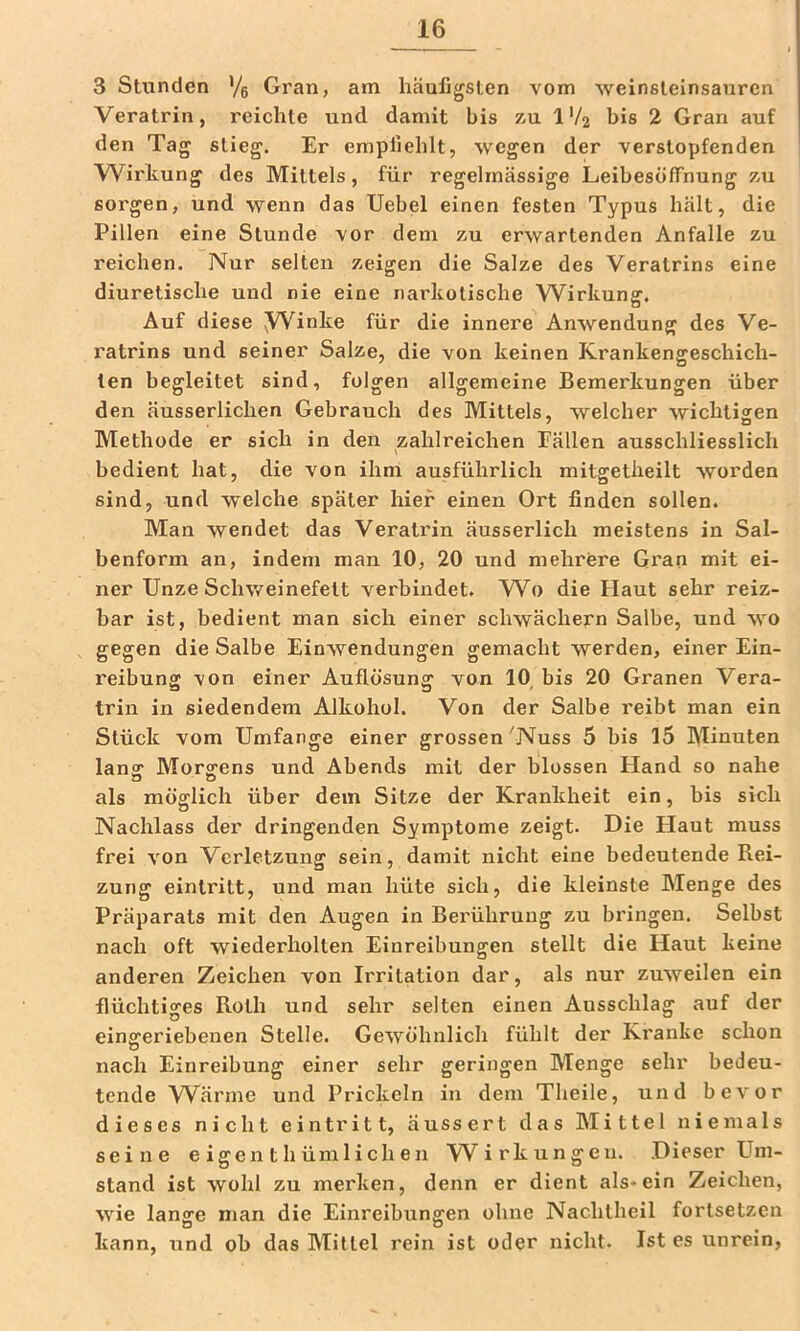 3 Stunden '/s Gran, am häufigsten vom weinsteinsanren Veratrin, reichte und damit bis zu IV2 bis 2 Gran auf den Tag stieg. Er empfiehlt, wegen der verstopfenden Wirkung des Mittels, für regelmässige Leibesöffnung zu sorgen, und wenn das Uebel einen festen Typus hält, die Pillen eine Stunde vor dem zu erwartenden Anfalle zu reichen. Nur selten zeigen die Salze des Veratrins eine diuretische und nie eine narkotische W^irkung. Auf diese yVinke für die innere Anwendung des Ve- ratrins und seiner Salze, die von keinen Krankengeschich- ten begleitet sind, folgen allgemeine Bemerkungen über den äusserlichen Gebrauch des Mittels, welcher wichtigen Methode er sich in den zahlreichen Fällen ausschliesslich bedient hat, die von ihm ausführlich mitgetlieilt worden sind, und welche später hier einen Ort finden sollen. Man wendet das Veratrin äusserlich meistens in Sal- benform an, indem man 10, 20 und mehrere Gi'an mit ei- ner Unze Schweinefett verbindet. Wo die Haut sehr reiz- bar ist, bedient man sich einer schwächern Salbe, und wo gegen die Salbe Einwendungen gemacht werden, einer Ein- reibung von einer Auflösung von 10 bis 20 Granen Vera- trin in siedendem Alkohol. Von der Salbe reibt man ein Stück vom Umfange einer grossen 'Nuss 5 bis 15 Minuten lanff Morgens und Abends mit der blossen Hand so nahe als möglich über dem Sitze der Krankheit ein, bis sich Nachlass der dringenden Symptome zeigt. Die Haut muss frei von Verletzung sein, damit nicht eine bedeutende Rei- zung eintritt, und man hüte sich, die kleinste Menge des Präparats mit den Augen in Berührung zu bringen. Selbst nach oft wiederholten Einreibungen stellt die Haut keine anderen Zeichen von Irritation dar, als nur zuweilen ein flüchtiges Roth und sehr selten einen Ausschlag auf der eingeriebenen Stelle. Gewöhnlich fühlt der Kranke schon nach Einreibung einer sehr geringen Menge sehr bedeu- tende Wärme und Prickeln in dein Theile, und bevor dieses nicht eintritt, äussert das Mittel niemals seine e igen t h üm 1 i ch e n W'irkungeii. Dieser Um- stand ist wohl zu merken, denn er dient als*ein Zeichen, wie lange man die Einreibungen ohne Nachtheil fortsetzen O D ^ kann, und ob das Mittel rein ist oder nicht. Ist es unrein,