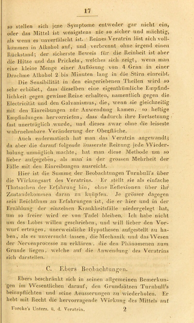 so stellen sich jene Symptome entweder gar nicht ein, oder das Mittel ist wenigstens nie so sicher und mächtig, als wenn es unverfälscht ist. ' Reines Veratrin löst sich voll- kommen in Alkohol auf, und verbrennt ohne irgend einen Rückstand; der sicherste Beweis für die Reinheit ist aber die Hitze und das Prickeln, welches sich zeigt, wenn man eine kleine Menge einer Auflösung von 4 Gran in einer Di'achrne Alkohol 2 bis Minuten lang in die Stirn einreibt. Die Sensibilität in den eingeriebenen Theilen wird so sehr erhöhet, dass dieselben eine eigenthümliche Empfind- lichkeit gegen gewisse Reize erhalten, namentlich gegen die Electricität und den Galvanismus, die, wenn sie gleichzeitig mit den Einreibungen zur Anwendung kamen, so heftige Empfindungen hervorriefen, dass dadurch ihre Fortsetzung i fast unerträglich wurde, und dieses zwar ohne die leiseste wahrnehmbare Veränderung der Obecfläche. Auch endermatisch hat man das Veratrin angewandt; da aber die darauf folgende äussei’ste Reizung jede Wieder- holuno’ unmöfflich machte, hat man diese Methode um so lieber aufgegeben, als man in der grossen Melu’heit der Fälle mit den Einreibungen ausreicht. Hier ist die Summe der Beobachtungen TurnbuH’s über die \Virkunffsart des Veratrins. Er .stöllt sie als einfache O , Thatsachen der Erfahrung hin, ohne Reflexionen über ihr Zustandekommen daran zu knüpfen. Je gi’össer dagegen sein Reichthum an Erfahrungen ist, die er hier und in der Erzählung der einzelnen Krankheitsfälle niedergelegt hat, um so freier wird er von Tadel bleiben. Ich habe nicht um des Lobes willen geschrieben, und will lieber den Vor- wurf ertragen, unerweisliche Flypothesen aufgestellt zu ha- ben, als es unvei'sucht lassen, die Mechanik und das Wesen der Nervenprocesse zu erklären , die den Phänomenen zum Grunde liegen, welche auf die Anwendung des Veratrins sich darslellen. C. Ebers Beobachtungen. Ebers beschränkt sich in seinen allgemeinen Bemerkun- gen im Wesentlichen darauf, den Grundsätzen Turnbull’s beizupflichten und seine Aeusserungen zu wiederholen. Er hebt mit Recht die hervorragende Wirkung des Mittels auf Forcke’s Unters, ü. d. Veratrin, 2