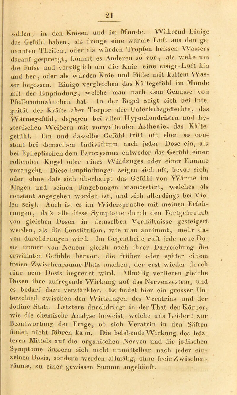 solilcii , iit den Kriieeii und ini IVTundc. Wtihreiid das Gefühl haben, als dringe eine wanne Luft aus den ge- nannten Theilen, oder als würden Tropfen heissen Wassers darauf gesprengt, kommt es Anderen so vor, als wehe um die lufse und vorzüglich um die Knie eine eisige-Luft hin und her, oder als würden Knie und lufse mit kaltem Was- ser begossen. Einige vergleichen das Kältegefühl ini Munde mit der Empfindung, welche man nach dem Genüsse von PfefFerrnünzkuchen hat. In der Regel zeigt sich bei Inte- grität der Kräfte aber Torpor der Unterleibsgeflechte, das Wärmegefühl, dagegen bei alten Uypochondristen und hy- sterischen W^eibern mit vorwaltender Asthenie, das Kälte- gefühl. Ein und dasselbe Gefühl tritt oft eben so con- ö staut bei demselben Individuum nach jeder Dose ein, als bei Epileptischen dem Paroxysmus entweder das Gefühl einer rollenden Kugel oder eines Windzuges oder einer Flamme vorangeht. Diese Empfindungen zeigen sich oft, bevor sich, oder ohne dafs sich überhaupt das Gefühl von Wärme im Magen und seinen Umgebungen manifestirt, welches als constant angegeben worden ist, und sich allerdings bei Vie- len zeigt. Auch ist es im Widei'spruche mit meinen Erfah- rungen , dafs alle diese Symptome durch den Fortgebrauch von gleichen Dosen in demselben Verhältnisse gesteigert werden, als die Constitution, wie man annimmt, mehr da- von durchdrungen wird. Im Gegeutheile ruft jede neue Do- sis immer von Neuem gleich nach ihrer Darreichung die erwähnten Gefühle hervor, die früher oder später einem freien Zwischenräume Platz machen, der erst wieder durch eine neue Dosis begrenzt wird. Allmälig verlieren gleiche Dosen ihre aufregende Wirkung auf das Nervensystem, und es bedarf dazu verstärktei’. Es findet hier ein grosser Un- terschied zwischen den Wirkungen des Veratrins und der Jodine Statt. Letztere durchdringt in der That den Körper, wie die chemische Analyse beweist, welche uns Leider! zur Beantwortung der Frage, ob sich Veratrin in den Säften findet, nicht führen kann. Die belebende Wirkung des le(,z- teren Mittels auf die organischen Nerven und die jodischen Symptome äussern sich nicht unmittelbar nach jeder ein- zelnen Dosis, sondern werden allmälig, ohne freie Zwischen- räume, zu einer gewissen Summe angchäuft.
