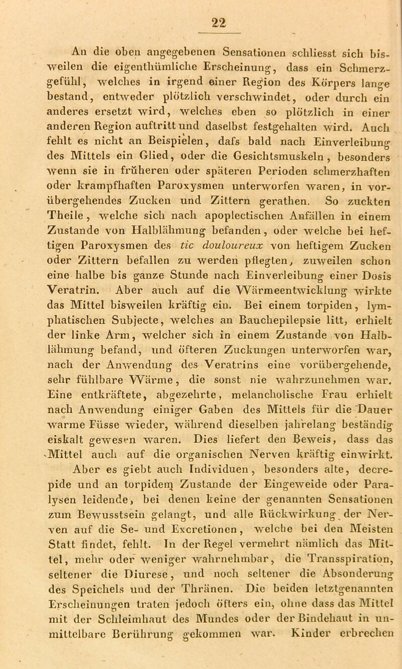 An die oben angegebenen Sensationen schliesst sich bis- weilen die eigenthiimliche Erscheinung, dass ein Schmerz- gefühl, welches in irgend einer Region des Körpers lange bestand, entweder plötzlich verschwindet, oder durch ein anderes ersetzt wird, welches eben so plötzlich in einer anderen Region auftritt und daselbst festgehalten wird. Auch fehlt es nicht an Beispielen, dafs bald nach Einverleibung des Mittels ein Glied, oder die Gesichlsmuskeln , besonders wenn sie in früheren oder späteren Perioden schmerzhaften oder krampfhaften Paroxysmen unterworfen waren, in vor- übergehendes Zucken und Zittern gerathen. So zuckten Theile, welche sich nach apoplectischen Anfällen in einem Zustande von Halblähmung befanden, oder welche bei hef- tigen Paroxysmen des iic douloureux von heftigem Zucken oder Zittern befallen zu werden pflegten, zuweilen schon eine halbe bis ganze Stunde nach Einverleibung einer Dosis Veratrin. Aber auch auf die Wärmeentwicklung wirkte das Mittel bisweilen kräftig ein. Bei einem torpiden, lym- phatischen Subjecte, welches an Bauchepilepsie litt, erhielt der linke Arm, welcher sich in einem Zustande von Halb- lähmung befand, und öfteren Zuckungen unterworfen war, nach der Anwendung des Veratrins eine vorübergehende, sehr fühlbare Wärme, die sonst nie wahrzunelimen war. Eine entkräftete, abgezehrte, melancholische Frau erhielt nach Anwendung einiger Gaben des Mittels für die 'Dauer warme Füsse wieder, während dieselben jahrelang beständig eiskalt gewesen waren. Dies liefert den Beweis, dass das 'Mittel auch auf die organischen Nerven kräftig einwirkt. Aber es giebt auch Individuen, besonders alte, decre- pide und an torpiderrj Zustande der Eingeweide oder Para- lysen leidende, bei denen keine der genannten Sensationen zum Bewusstsein gelangt, und alle Rückwirkung der Ner- ven auf die Se- und Excretionen, welche bei den Meisten Statt findet, fehlt. In der Regel vermehrt nämlich das Mit- tel, mehr oder weniger wahrnehmbar, die Transspiration, seltener die Diurese, und noch seltener die Absonderung des Speichels und der Thräncn. Die beiden letztgenannten Erscheinungen traten jedoch öfters ein, ohne dass das Mittel mit der Schleimhaut des Mundes oder der Bindehaut in un- mittelbare Berührung gekommen war. Kinder erbrechen