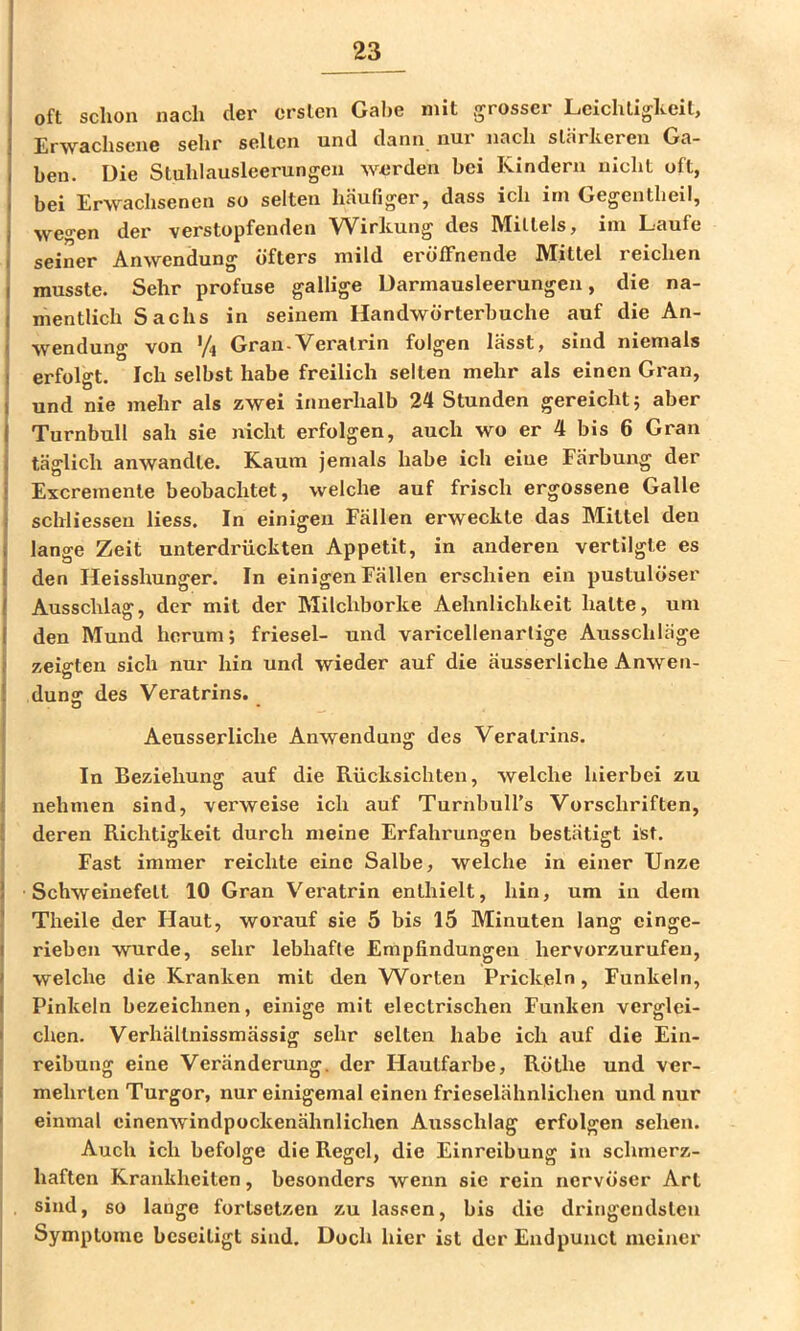 oft schon nach der ersten Gahe mit grosser Leichtigkeit, Erwachsene sehr selten und dann nur nach stärkeren Ga- ben. Die Stuhlausleerungen werden bei Kindern nicht oft, bei Erwachsenen so selten häufiger, dass ich irn Gegentheil, wegen der verstopfenden Wirkung des Mittels, ini Laufe seiner Anwendung öfters mild eröffnende Mittel reichen musste. Sehr profuse gallige üarmausleerungen, die na- mentlich Sachs in seinem Handwörterbuche auf die An- wendung von Gran-Veralrin folgen lässt, sind niemals erfolgt. Ich selbst habe freilich selten mehr als einen Gran, und nie mehr als zwei innerhalb 24 Stunden gereicht; aber Turnbull sah sie nicht erfolgen, auch wo er 4 bis 6 Gran täglich anwandte. Kaum jemals habe ich eiue Färbung der Excremente beobachtet, welche auf frisch ergossene Galle schliessen liess. In einigen Fällen erweckte das Mittel den lange Zeit unterdrückten Appetit, in anderen vertilgte es den Heisshunger. In einigen Fällen erschien ein pustulöser Ausschlag, der mit der Milchborke Aehnlichkeit hatte, um den Mund herum; friesel- und varicellenarlige Ausschläge zeigten sich nur hin und wieder auf die äusserliche Anwen- dunff des Veratrins. o Aeusserliche Anwendung des Veratrins. In Beziehung auf die Rücksichten, welche hierbei zu nehmen sind, verweise ich auf Turnbuirs Vorschriften, deren Richtigkeit durch meine Erfahrungen bestätigt ist. Fast immer reichte eine Salbe, welche in einer Unze Schweinefett 10 Gran Veratrin enthielt, hin, um in dem Theile der Haut, worauf sie 5 bis 15 Minuten lang einge- rieben wurde, sehr lebhafte Empfindungen hervorzurufeu, welche die Kranken mit den W^orten Prickeln, Funkeln, Pinkeln bezeichnen, einige mit electrischen Funken verglei- chen. Verhällnissmässig sehr selten habe ich auf die Ein- I reibung eine Veränderung, der Hautfarbe, Röthe und ver- I mehrten Turgor, nur einigemal einen frieselähnlichen und nur I einmal einenAvindpockenähnlichen Ausschlag erfolgen sehen. Auch ich befolge die Regel, die Einreibung in schmerz- ■ haften Krankheiten, besonders wenn sie rein nervöser Art sind, so lange fortsetzen zu lassen, bis die di'ingendsteu Symptome beseitigt sind. Doch hier ist der Endpunct meiner