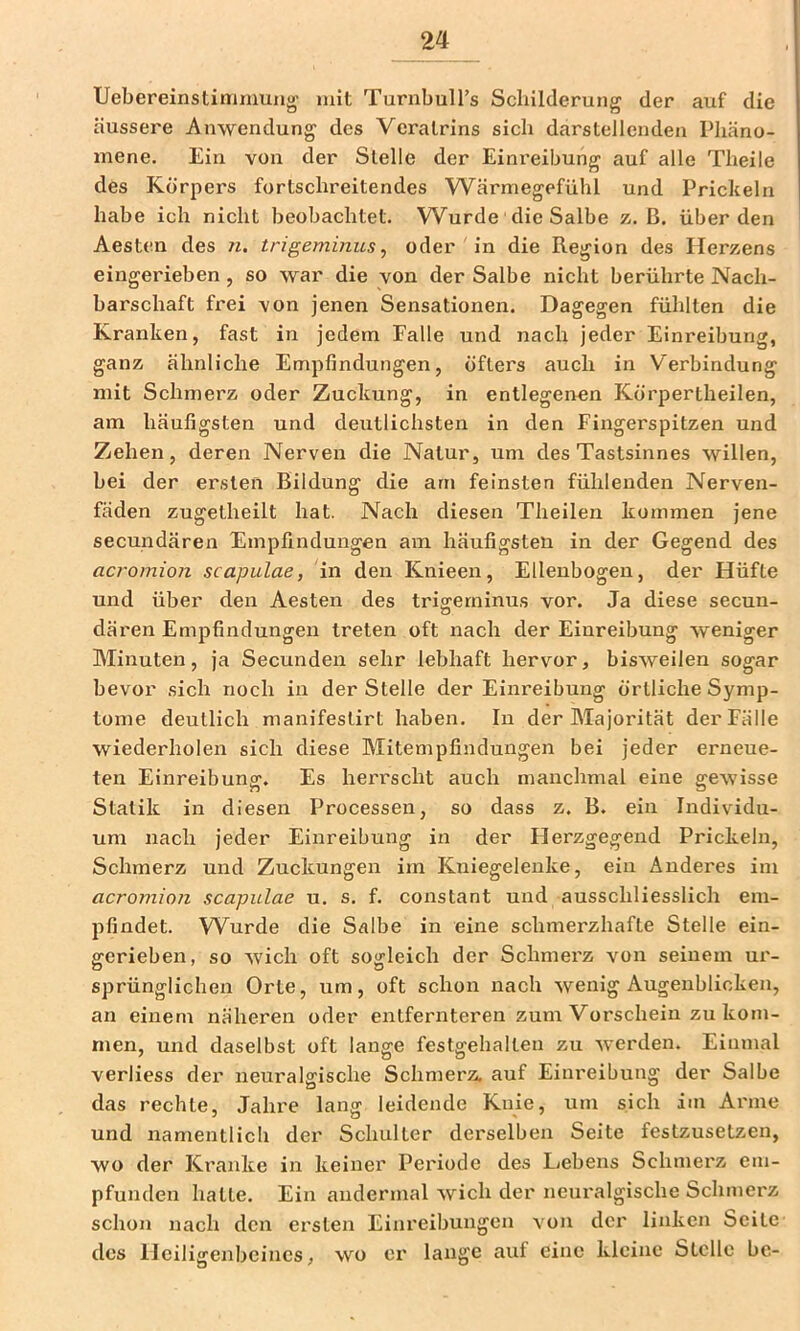 Uebereinstimniung mit TurnbulTs Schilderung der auf die äussere Anwendung des Vcralrins sich darstellenden Phäno- mene. Ein von der Stelle der Einreibung auf alle Tbeile des Körpers fortschreitendes Wärniegefühl und Prickeln habe ich nicht beobachtet. Wurde die Salbe z. ß. überden Aesten des n. trigeminus^ oder in die Region des Herzens eingerieben, so war die von der Salbe nicht berührte Nach- barschaft frei von jenen Sensationen. Dagegen fühlten die Kranken, fast in jedem Falle und nach jeder Einreibung, ganz ähnliche Empfindungen, öfters auch in V'erbindung mit Schmerz oder Zuckung, in entlegenen Körpertheilen, am häufigsten und deutlichsten in den Fingerspitzen und Zehen, deren Nerven die Natur, um des Tastsinnes willen, bei der ersten Bildung die am feinsten fühlenden Nerven- fäden zugetheilt hat. Nach diesen Theilen kommen jene secundären Empfindungen am häufigsten in der Gegend des acromion scapulae, in den Knieen, Ellenbogen, der Hüfte und über den Aesten des trifferninus vor. Ja diese secun- dären Empfindungen treten oft nach der Einreibung weniger Minuten, ja Secunden sehr lebhaft hervor, bisweilen sogar bevor sich noch in der Stelle der Einreibung örtliche Symp- tome deutlich manifeslirt haben. In der Majorität der Fälle wiederholen sich diese Mitempfindungen bei jeder erneue- ten Einreibung. Es herrscht auch manchmal eine gewisse Statik in diesen Processen, so dass z. B. ein Individu- um nach jeder Einreibung in der Herzgegend Prickeln, Schmerz und Zuckungen im Kniegelenke, ein Anderes im acromion scapulae u. s. f. constant und ausschliesslich em- pfindet. W^urde die Salbe in eine schmerzhafte Stelle ein- fferieben, so wich oft so«:leich der Schmerz von seinem ur- sprünglichen Orte, um, oft schon nach wenig Augenblicken, an einem näheren oder entfernteren zum Vorschein zu kom- men, und daselbst oft lange festgehalten zu werden. Einmal verliess der neuralgische Schmerz, auf Einreibung der Salbe das rechte, Jahre lang leidende Knie, um sich im Arme und namentlich der Schulter derselben Seite festzusetzen, wo der Kranke in keiner Periode des Lebens Schmerz em- pfunden hatte. Ein andermal wich der neuralgische Schmerz schon nach den ersten Einreibungen von der linken Seite des Heiligenbeines, wo er lange auf eine kleine Stelle be-