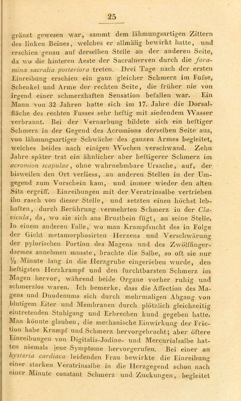 oränzit ffewesen war, sammt dem lähmungsarti^en Zittern des Unken Beines, welches er allmälig bewirkt hatte, und erschien genau auf derselben Stelle an der anderen Seite, da wo die hinteren Aeste der Sacralnerven durch die fora- mina sacralia posteriora treten. Drei Tage nach der ersten Einreibung erschien ein ganz gleicher Schmerz im Fufse, Schenkel und Arme der rechten Seite, die früher nie von irgend einer schmerzhaften Sensation befallen war. Ein Mann von 32 Jahren hatte sich im 17. Jahre die Dorsal- lläche des rechten Busses sehr heftig mit siedendem Wasser verbrannt. Bei der Vernarbung bildete sich ein heftiger Schmerz in der Gegend des Acromions derselben Seite aus, von lähniungsartiger Schwäche des ganzen Armes begleitet, welches beides nach einigen Wochen verschwand. Zehn Jahre später trat ein ähnlicher aber heftigerer Schmerz im acromion scapulae, ohne wahrnehmbare Ursache, auf, der bisweilen den Ort verliess, an anderen Stellen in der Um- gegend zum Vorschein kam, und immer wieder den alten Sitz ergriff*. Einreibungen mit der Veratrinsalbe vertrieben ihn rasch von dieser Stelle, und setzten einen höchst leb- haften, durch Berührung vermehrten Schmerz in der Cla- viciila, da, wo sie sich ans Brustbein fügt, au seine Stelle. In einem anderen Falle, wo man Krampfsucht des in Folge der Gicht metamorpliosirten Herzens und Vei'schwärung der pyloi'ischen Portion des Magens und des Zwölffinffer- darmes annehmen musste, brachte die Salbe, so oft sie nur V2 Minute lang in die Herzgrube eingerieben wurde, den heftigsten Herzkrampf und den furchtbarsten Schmerz im Magen hervor, während beide Organe vorher ruhig und schmerzlos waren. Ich bemerke, dass die Affection des Ma- gens und Duodenums sich durch mehrmaligen Abgang von blutigem Eiter und Membranen durch plötzlich gleichzeitig eintretendeu Stuhlgang und Erbrechen kund gegeben hatte. Man könnte glauben, die mechanische Einwirkung der Fric- tion habe Krampf und Schmerz hervorgebracht 5 aber öftere Einreibungen von Digitalis-Jodine- und Mercurialsalbe hat- ten niemals jene Symptome hervorgerufen. Bei einer an hysteria carcliaca leidenden Frau bewirkte die Einreibung einer starken Veratrinsalbe in die Herzgegend schon nach einer Minute constant Schmerz und Zuckungen, begleitet