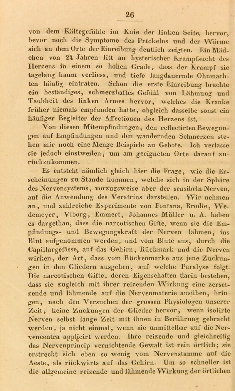 von dem Kältegefühle im Knie der linken Seite, hervor, bevor noch die Symptome des Prickelns und der Wärme sich an dem Orte der Einreibung deutlich zeigten. Ein Mäd- chen von 24 Jahren litt an hysterischer Krampfsucht des Herzens ifi einem so hohen Grade, dass der Krampf sie tagelang kaum verliess, und tiefe langdauernde Ohnmäch- ten häufig eintraten. Schon die erste Einreibung brachte ein beständiges, schmerzhaftes Gefühl von Lähmung und Taubheit des linken Armes hervor, welches die Kranke früher niemals empfunden hatte, obgleich dasselbe sonst ein häufiger Begleiter der AfFectionen des Herzens ist. Von diesen Mitempfindungen, den reflectirten Bewegun- gen auf Empfindungen und den wandernden Schmerzen ste- hen mir noch eine Menge Beispiele zu Gebote. Ich verlasse sie jedoch einstweilen, um am geeigneten Orte darauf zu- rückzukommen. Es entsteht nämlich gleich hier die Frage, wie die Er- scheinungen zustande kommen, welche sich in der Sphäre des Nervensystems, vorzugsweise aber der sensibeln Nerven, auf die Anwendung des Veratrins darstellen. Wir nehmen an, und zahlreiche Experimente von Fontana, Brodie, W^e- demeyer, Viborg, Emmert, Johannes Müller u. A. haben es dargethan, dass die narcotischen Gifte, wenn sie die Em- pfindungs- und Bewegungskraft der Nerven lähmen, ins Blut aufgenonimen werden, und vom Blute aus, durch die Capillargefässe, auf das Gehirn, Rückmark und die Nerven wirken, der Art, dass vom Rückenmarke aus jene Zuckun- gen in den Gliedern ausgehen, auf welche Paralyse folgt. Die narcotischen Gifte, deren Eigenschaften darin bestehen, dass sie zugleich mit ihrer reizenden W^irkung eine zerset- zende und lähmende auf die Nervenmaterie ausüben, brin- gen, nach den Versuchen der grossen Physiologen unserer Zeit, keine Zuckungen der Glieder hervor, wenn isolirte Nerven selbst lange Zeit mit ihnen in Berührung gebracht werden, ja nicht einmal, wenn sie unmittelbar auf die Ner- vencentra app^icirt werden. Ihre reizende und gleichzeitig das Nervenprineip vernichtende Gewalt ist rein örtlich; sie erstreckt sich eben so wenig vom Nervenstamme auf die Aeste, als rückwärts auf das Gehirn. Um so schneller ist die allgemeine reizende und lähmende W^irkung der örtlichen
