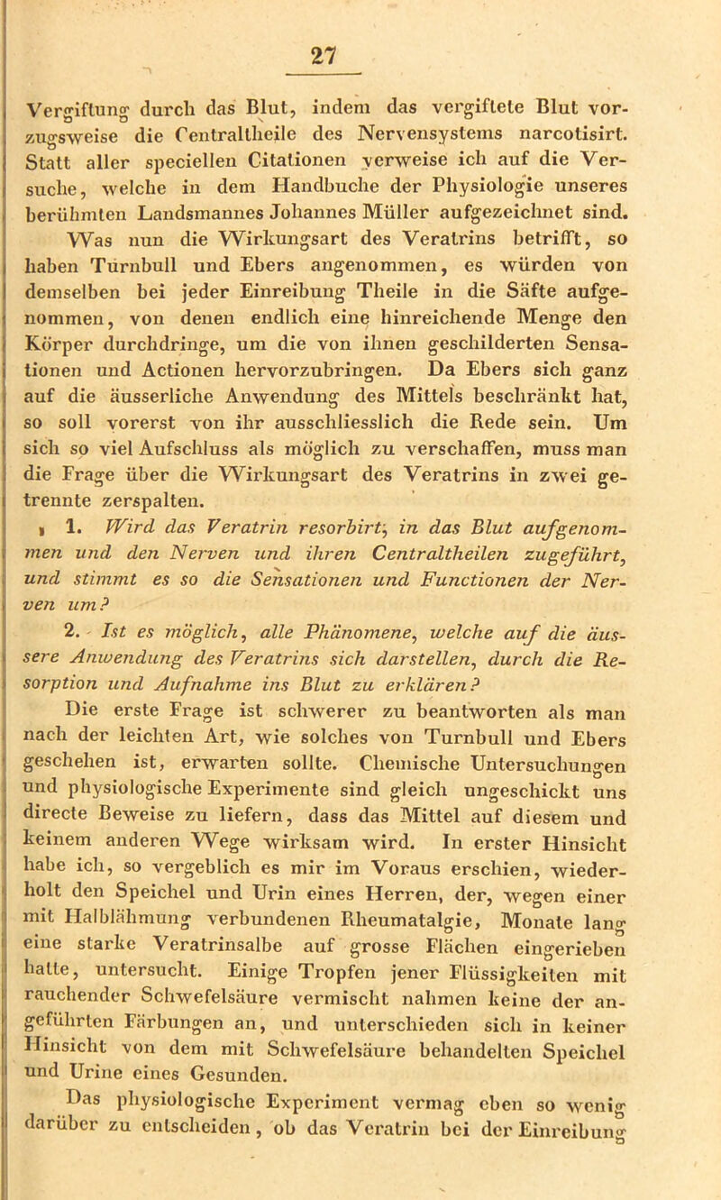 Vergiftung durch das Blut, indem das vergiftete Blut vor- zugsweise die Centraltheile des Nervensystems narcotisirt. Statt aller speciellen Citationen verweise ich auf die Ver- suche, welche in dem Handbuche der Physiologie unseres berühmten Landsmannes Johannes Müller aufgezeichnet sind. Was nun die Wirkungsart des Veratrins betrifft, so haben Turnbull und Ebers angenommen, es würden von demselben bei jeder Einreibung Theile in die Säfte aufge- nommen, von denen endlich eine hinreichende Menge den Körper durchdringe, um die von ihnen geschilderten Sensa- tionen und Actionen hervorzubringen. Da Ebers sich ganz auf die äusserliche Anwendung des Mittels beschränkt hat, so soll vorerst von ihr ausschliesslich die Rede sein. Um sich so viel Aufschluss als möglich zu verschaffen, muss man die Frage über die Wirkungsart des Veratrins in zwei ge- trennte zerspalten. I 1. Wird das Veratrin resorbirV^ in das Blut aufgenom- men und den Nerven und ihren Centraltheilen zugeführt^ und stimmt es so die Sensationen und Functionen der Ner- ven um? 2. Ist es möglich^ alle Phänomene^ welche auf die äus- sere Anwendung des Veratrins sich darstellen, durch die Re- sorption und Aufnahme ins Blut zu erklären? Die erste Frage ist schwerer zu beantworten als man nach der leichten Art, wie solches von Turnbull und Ebers geschehen ist, erwarten sollte. Chemische Untersuchungen und physiologische Experimente sind gleich ungeschickt uns directe Beweise zu liefern, dass das Mittel auf diesem und keinem anderen Wege wirksam wird. In erster Hinsicht habe ich, so vergeblich es mir im Voraus erschien, wieder- holt den Speichel und Urin eines Herren, der, wegen einer mit Halblähmung verbundenen Rheumatalgie, Monate lang eine starke Veratrinsalbe auf grosse Flächen eingerieben hatte, untersucht. Einige Tropfen jener Flüssigkeiten mit rauchender Schwefelsäure vermischt nahmen keine der an- geführten Färbungen an, und unterschieden sich in keiner Hinsicht von dem mit Schwefelsäure behandelten Speichel und Urine eines Gesunden. Das physiologische Experiment vei'mag eben so wenig darüber zu entscheiden, ob das Veratrin bei der Eiiu'eibuno'