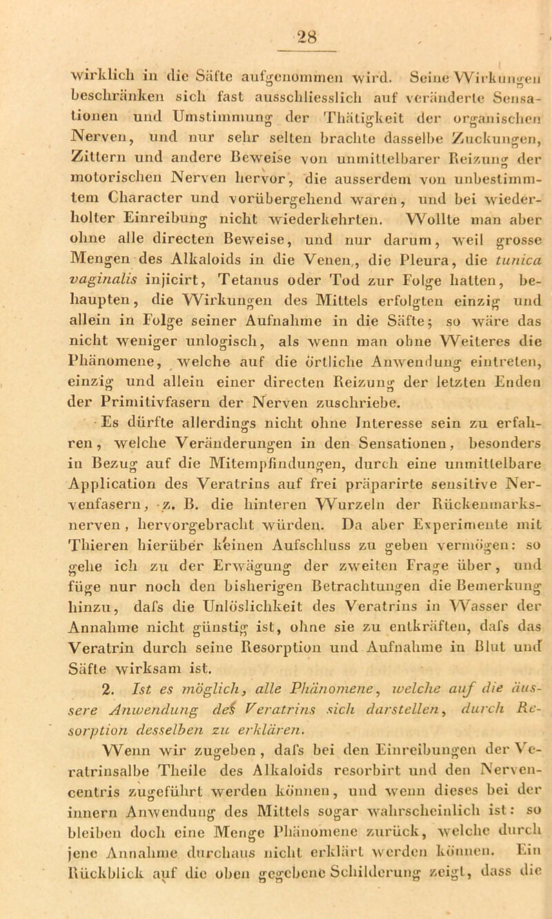 wirklich in die Säfte auf<renünmieu wird. Seine Wii-liuu'/-eij beschränken sich fast ausschliesslich auf veränderte Sensa- tionen und Umstimmung der Thätigkeit der organischcji Nerven, und nur sehr selten brachte dasselbe Zuckungen, Zittern und andere Beweise von unmittelbarer Reizuno' der O motorischen Nerven hervor, die ausserdem von unbestimm- tem Character und vorübergehend waren, und bei wieder- holter Einreibung nicht wiederkehrten. Wollte man aber ohne alle directen Beweise, und nur darum, weil grosse Mengen des Alkaloids in die Venen,, die Pleura, die tunica vaginalis injicirt, Tetanus oder Tod zur Folge hatten, be- haupten , die Wirkungen des Mittels erfolgten einzig und allein in Folge seiner Aufnahme in die Säfte; so wäre das nicht weniger unlogisch, als wenn man ohne Weiteres die Phänomene, welche auf die örtliche Anwendung eintreten, einzig und allein einer directen Reizung der letzten Enden der Primitivfasern der Nerven zuschriebe. Es dürfte allerdings nicht ohne Interesse sein zu erfah- ren, welche Veränderungen in den Sensationen, besonders in Bezug auf die Mitempfindungen, durch eine unmittelbare Application des Veratrins auf frei präparirte sensitive Ner- venfasern, z. B. die hinteren Wurzeln der Rückenmarks- nerven, hervorgebracht würden. Da aber Experimente mit Thieren hierüber keinen Aufschluss zu geben vermögen: so gehe ich zu der Erwägung der zweiten Frage über, und füge uur noch den bisherigen Betrachtungen die Bemerkung hinzu, dafs die Unlöslichkeit des Veratrins in Wasser der Annahme laicht günstig ist, ohne sie zu entkräften, dafs das Veratrin durch seine Resorption und Aufnahme in Blut und Säfte wirksam ist. 2. Ist es möglich, alle Phänomene, welche auf die äus- sere Anwendung de^ Veratrins sich darstellen, durch Re- sorption desselben zu erklären. Wenn wir zugeben , dafs bei den Einreibungen der Ve- ratrinsalbe Theilc des Alkaloids resorbirt und den Nerven- centi’is zugeführt werden können, und wenn dieses bei der innern Anwendung des Mittels sogar wahrscheinlich ist: so bleiben doch eine Menge Phänomene zurück, welche durch jene Annahme durchaus nicht erklärt werden kö'nnen. Ein Rückblick auf die oben gegebene Schilderung zeigt, dass die