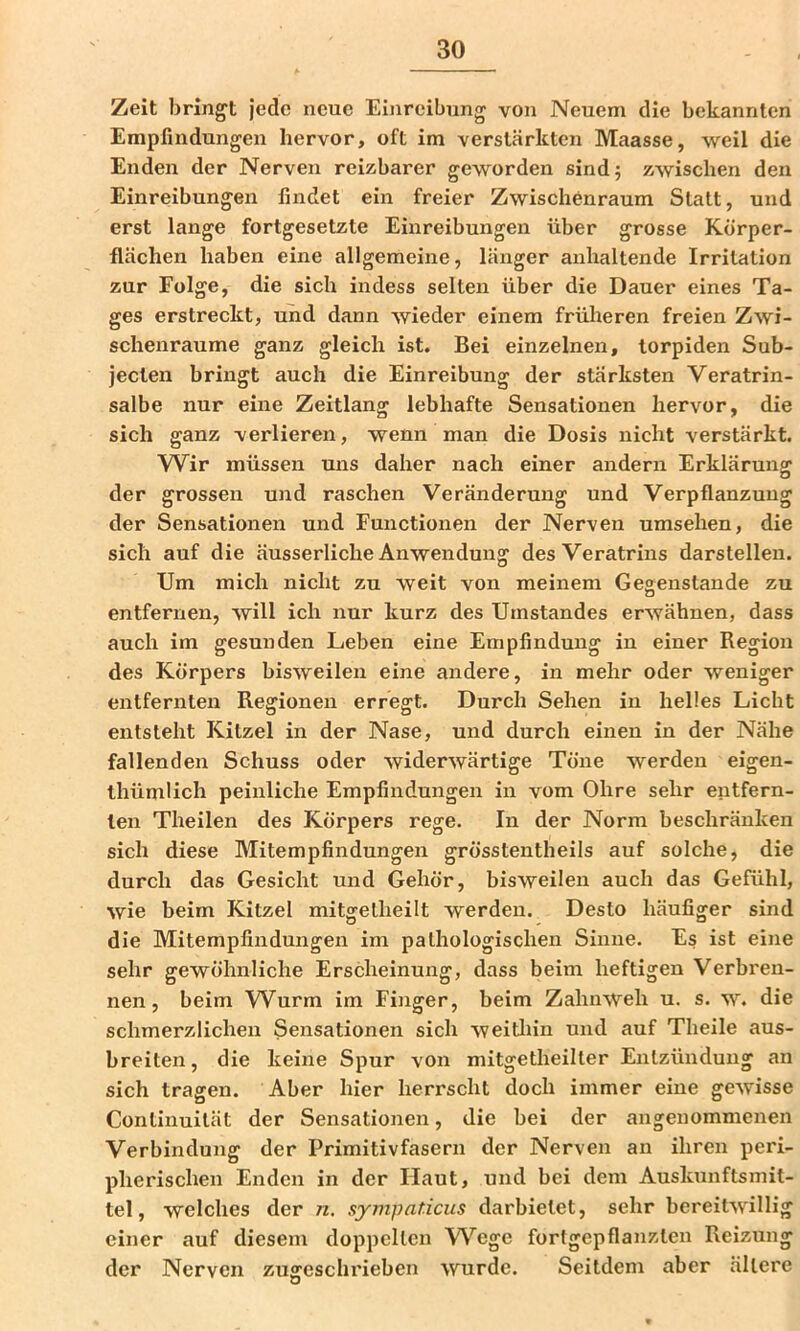 Zeit bringt jede neue Einreibung von Neuem die bekannten Empfindungen hervor, oft im verstärkten Maasse, weil die Enden der Nerven reizbarer geworden sindj zwischen den Einreibungen findet ein freier Zwischenraum Statt, und erst lange fortgesetzte Einreibungen über grosse Körper- flächen haben eine allgemeine, länger anhaltende Irritation zur Folge, die sich indess selten über die Dauer eines Ta- ges erstreckt, und dann wieder einem früheren freien Zwi- schenräume ganz gleich ist. Bei einzelnen, torpiden Sub- jeclen bringt auch die Einreibung der stärksten Veratrin- salbe nur eine Zeitlang lebhafte Sensationen hervor, die sich ganz verlieren, wenn man die Dosis nicht verstärkt. Wir müssen uns daher nach einer andern Erklärung der grossen und raschen Veränderung und Verpflanzung der Sensationen und Functionen der Nerven umsehen, die sich auf die äusserliche Anwendung desVeratrins darstellen. Um mich nicht zu weit von meinem Gegenstände zu entfernen, will ich nur kurz des Umstandes erwähnen, dass auch im gesunden Leben eine Empfindung in einer Region des Körpers bisweilen eine andere, in mehr oder weniger entfernten Regionen erregt. Durch Sehen in helles Licht entsteht Kitzel in der Nase, und durch einen in der Nähe fallenden Schuss oder widerwärtige Töne werden eigen- thümlich peinliche Empfindungen in vom Ohre sehr entfern- ten Theilen des Körpers rege. In der Norm beschränken sich diese Mitempfindungen grösstentheils auf solche, die durch das Gesicht und Gehör, bisweilen auch das Gefühl, wie beim Kitzel mitgelheilt werden. Desto häufiger sind die Mitempfindungen im pathologischen Sinne. Es ist eine sehr gewöhnliche Erscheinung, dass beim heftigen Verbren- nen, beim Wurm im Finger, beim Zahnweh u. s. w. die schmerzlichen Sensationen sich weitlün und auf Theile aus- breiten, die keine Spur von mitgetheilter Entzündung an sich tragen. Aber hier herrscht doch immer eine gewisse Conlinuität der Sensationen, die bei der angenommenen Verbindung der Primitivfasern der Nerven an ihren peri- pherischen Enden in der Haut, und bei dem Auskunftsmit- tel, welches der n. sympat.icus darbielet, sehr bereitwillig einer auf diesem doppelten W^ege fortgepflanzten Reizung der Nerven zugeschrieben wurde. Seitdem aber ältere