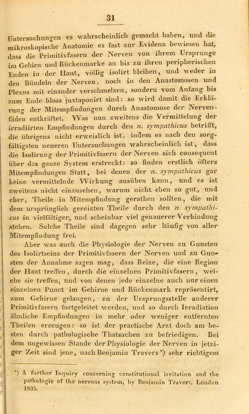 Unlersuchungcn es wahrscheinlich gemacht haben, und die mikroskopische Anatomie es fast zur Evidenz bewiesen hat, dass die Primitiv fasern der Nerven von ihrem Ursprünge im Gehirn und Rückenmarke an bis zu ihren peripherischen Enden in der Haut, völlig isolirt bleiben, und weder in den Bündeln der Nerven, noch in den Anastomosen und Plexus mit einander verschmelzen, sondern vom Anfang bis zum Ende bloss juxtaponirt sind: so wird damit die Erklä- rung der Milempfindungen durch Anastomose der Nerven- faden entkräftet. Was nun zweitens die Vermittelung der [ irradiirten Empfindungen durch den n. sympathicus betrifft, die übrigens nicht erweislich ist, indem es nach den sorg- fältigsten neueren Untersuchungen wahrscheinlich ist, dass die Isolirung der Primitivfasern der Nerven sich consequent über das ganze System erstreckt: so finden erstlich öfters Mitempfindungen Statt, bei denen^ der n. sympathicus gar keine vermittelnde Wirkung ausüben kann, und es ist zweitens nicht einzusehen, warum nicht eben so gut, und eher, Theile in Milempfindung gerathen sollten, die mit I dem m'sprünglieh gereizten Theile durch den n. sympathi- I cus in vielfältiger, und scheinbar viel genauerer Verbindung j stehen. Solche Theile sind dagegen sehr häufig von aller 1 Mitempfindung frei. ' Aber was auch die Physiologie der Nerven zu Gunsten 1 des Isolirtseins der Primilivfasern der Nerven und zu Gun» I sten der Annahme sagen mag, dass Reize, die eine Region j der Haut treffen, durch die einzelnen Primitivfasern, wel- i che sie treffen, und von denen jede einzelne auch nur einen , i einzelnen Punct im Gehirne und Rückenmark repräsentirt, i zum Gehirne gelangen, zu der Ursprungsstelle anderer ,' Primilivfasern fortgeleitet werden, und so durch Irradiation Ij ähnliche Empfindungen in mehr oder weniger entfernten J Theüen erzeugen: so ist der practische Arzt doch am be- j t sten durch pathologische Thatsachen zu befriedigen. Bei ^ I dem ungewissen Stande der Physiologie der Nerven in jetzi- . j ger Zeit sind jene, nach Benjamin Travers*) sehr richtigem __ *) A. further Inquiry concerning constitutlonal Irritation and ibc Pathologie of the nervous systenr», by Benjamin Travers, London