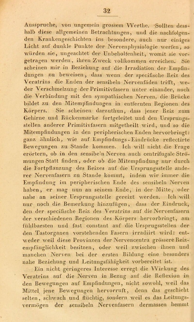 Ausspruche, von ungemein grossem Werlhe, -Solllen dess- halb diese allgemeinen Betrachtungen, und die nachfolgen- den Krankengeschichten ins besondere, auch nur einiges Licht auf dunkle Punkte der Nervenphysiologie werfen, so würden sie, ungeachtet der Unbeholfenheit, womit sie vor- getragen werden, ihren Zweck vollkommen erreichen. Sie scheinen mir in Beziehung auf die Irradiation der Empfin- dungen zu beweisen, dass wenn der specifische Reiz des Veralriiis die Enden der sensibeln Nervenfäden trifft, we- der Verschmelzung der Primitivfasern unter einander, noch die Verbindung mit den sympathischen Ner-ven, die Brücke bildet zu den Mitemplindungen in entfernten Regionen des Körpers. Sie scheinen darzuthun, dass jener Reiz zum Gehirne und Rückeximarke fortgeleitet und den Ursprungs- Stellen anderer Primitivfasern mitgetheilt wird, und so die Milempfindungen in den peripherischen Enden hervorbringt: ganz ähnlich, wie auf Empfindungs - Eindrücke reflectirte Bewegungen zu Stande kommen. Ich will nicht die Frage erörtern, ob in den sensibehi Nerven auch centrifuarale Strö- mungen Statt finden, oder ob die Mitempfindung nur durch die Fortpflanzung des Reizes auf die Ursprungsstelle ande- rer Nervenfasern zu Stande kommt, indem wir immer die Empfindung im peripherischen Ende des sensibeln Nerven haben, er mag nun an seinem Ende, in der Mitte, oder nahe an seiner Ursprungsstelle gereizt werden. Ich will nur noch die Bemerkung hinzufügen, dass der Eindruck, den der specifische Reiz des Veralrins auf die Nervenfasern der verschiedenen Regionen des Körpers hervorbringt, am fühlbarsten und fast constant auf die Ursprugsstellen der den Tastorganen vorstehenden Fasern irradiirt wird: ent- weder weil diese Provinzen der Nervencenti'a grössere Reiz- empfänglichkeit besitzen, oder weil zwischen ihnen und manchen Nerven bei der ersten Bildung eine besonders nahe Beziehung und Leilungsfähigkeit vorbereitet ist. Ein nicht geringeres Interesse erregt die Wirkung des Veralrins auf die Nerven in Bezug auf die Reflexion in den Bewegungen auf Empfindungen, nicht sowohl, weil das Mittel jene Bewegungen hervorruft, denn das geschieht selten, schwach und flüchtig, sondern weil es das Leilungs- vermögen der sensibeln Nervenfasern dermassen hemmt