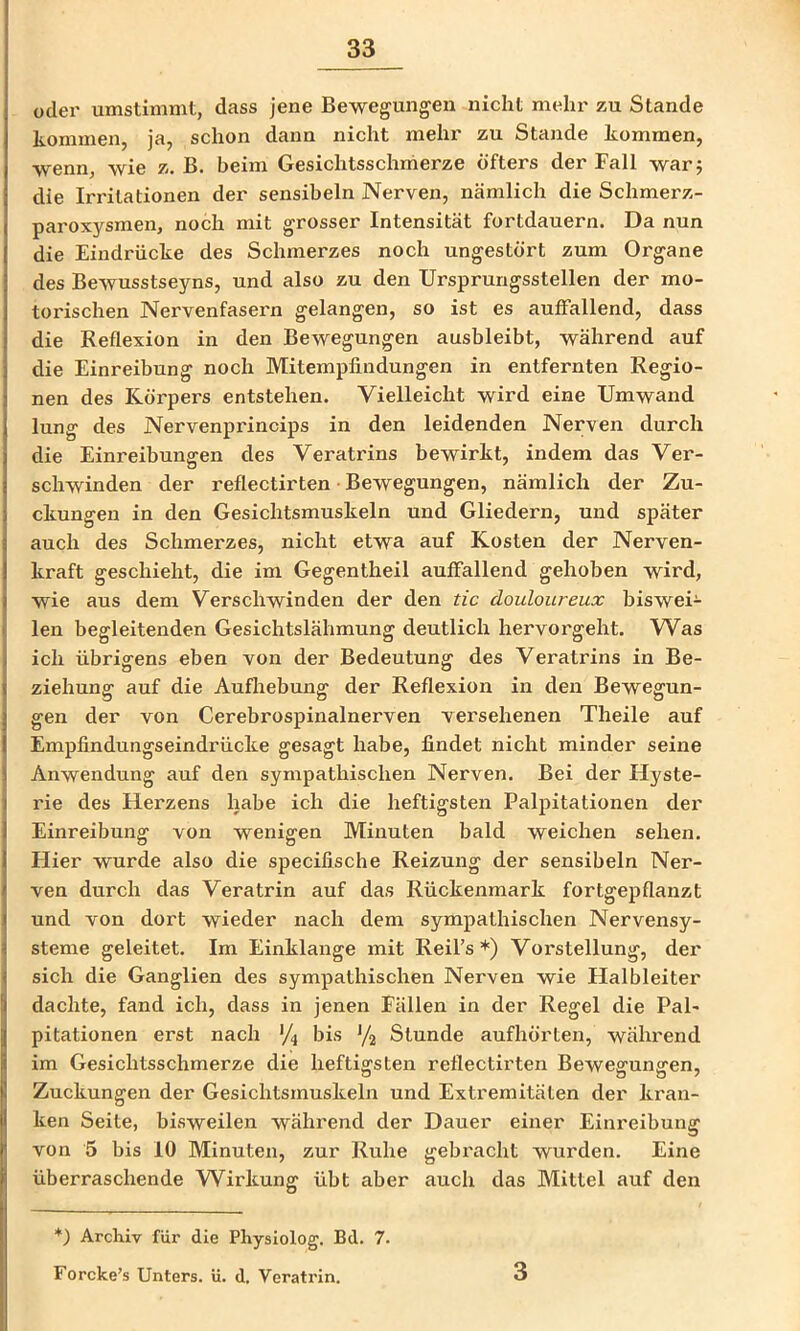odei' umstimmt, dass jene Bewegungen nicht mehr zu Stande kommen, ja, schon dann nicht mehr zu Stande kommen, wenn, wie z. B. beim Gesichtsschrherze öfters der Fall war j die Irritationen der sensibeln Nerven, nämlich die Schmerz- paroxysmen, noch mit grosser Intensität fortdauern. Da nun die Eindrücke des Schmerzes noch ungestört zum Organe des Bewusstseyns, und also zu den Ursprungsstellen der mo- torischen Nervenfasern gelangen, so ist es auffallend, dass die Reflexion in den Bewegungen ausbleibt, während auf die Einreibung noch Mitempfindungen in entfernten Regio- nen des Körpers entstehen. Vielleicht wird eine Umwand lung des Nervenprincips in den leidenden Nerven durch die Einreibungen des Veratrins bewirkt, indem das Ver- schwinden der reflectirten • Bewegungen, nämlich der Zu- ckungen in den Gesichtsmuskeln und Gliedern, und später auch des Schmerzes, nicht etwa auf Kosten der Nerven- kraft geschieht, die im Gegentheil auffallend gehoben wird, wie aus dem Verschwinden der den tic douloureux biswei- len begleitenden Gesichtslähmung deutlich hervorgeht. Was ich übrigens eben von der Bedeutung des Veratrins in Be- ziehung auf die Aufliebung der Reflexion in den Bewegun- gen der von Cerebrospinalnerven versehenen Theile auf Empfindungseindrücke gesagt habe, findet nicht minder seine Anwendung auf den sympathischen Nerven. Bei der Hyste- rie des Herzens habe ich die heftigsten Palpitationen der Einreibung von wenigen Minuten bald weichen sehen. Hier wurde also die specifische Reizung der sensibeln Ner- ven durch das Veratrin auf das Rückenmark fortgepflanzt und von dort wieder nach dem sympathischen Nervensy- steme geleitet. Im Einklänge mit Reil’s *) Vorstellung, der sich die Ganglien des sympathischen Nerven wie Halbleiter dachte, fand ich, dass in jenen Fällen in der Regel die Pal- pitationen erst nach V4 bis Stunde aufhörten, während im Gesichtsschmerze die heftigsten reflectii’ten Bewegungen, Zuckungen der Gesichtsmuskeln und Extremitäten der kran- ken Seite, bisweilen während der Dauer einer Einreibung von 5 bis 10 Minuten, zur Ruhe gebracht wurden. Eine überraschende Wirkung übt aber auch das Mittel auf den *) Archiv für die Physiolog. Bd. 7. Forcke’s Unters, ü. d. Veratrin. 3