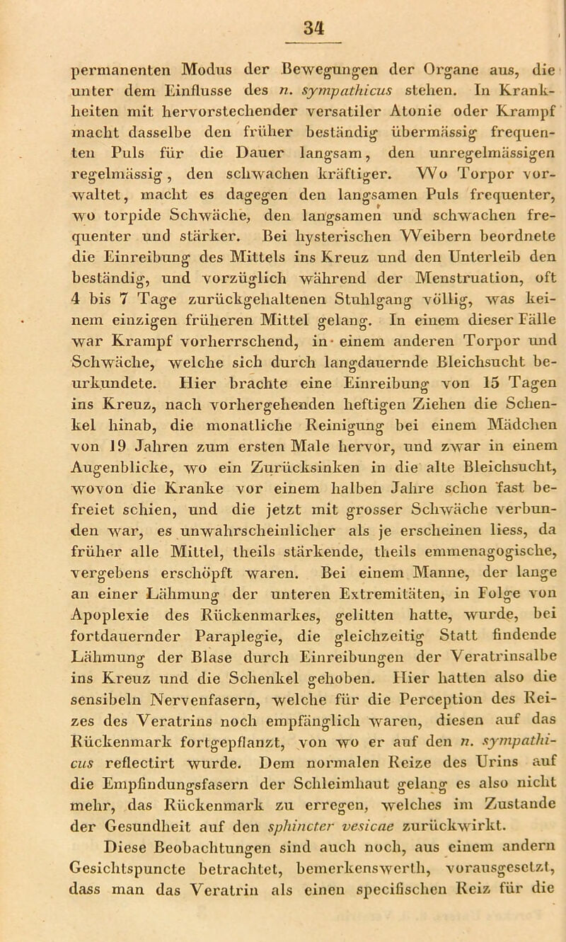 permanenten Modus der Bewegungen der Oi'gane aus, die unter dem Einflüsse des n. sympathicus stehen. In Krank- heiten mit hervorstechender versatiler Atonie oder Krampf macht dasselbe den früher beständig übermässig frequen- ten Puls für die Dauer langsam, den unregelmässigen regelmässig, den schwachen kräftiger. Wo Torpor vor- waltet, macht es dagegen den langsamen Puls frequenter, wo torpide Schwäche, den langsamen und schwachen fre- quenter und stärker. Bei hysterischen W^eibern beordnete die Einreibung des Mittels ins Kreuz und den Unterleib den beständig, und vorzüglich während der Menstruation, oft 4 bis 7 Tage zurückgehaltenen Stuhlgang völlig, was kei- nem einzigen früheren Mittel gelang. In einem dieser Fälle war Krampf vorherrschend, in - einem anderen Torpor und Schwäche, welche sich durch langdauernde Bleichsucht be- urkundete. Hier brachte eine Einreibung von 15 Tagen ins Kreuz, nach vorhergehenden heftigen Ziehen die Schen- kel hinab, die monatliche Reinigung bei einem Mädchen von 19 Jahren zum ersten Male hervor, und zwar in einem Augenblicke, wo ein Zurücksinken in die alte Bleichsucht, wovon die Ki'anke vor einem halben Jahre schon 'fast be- freiet schien, und die jetzt mit grosser Schwäche verbun- den war, es unwahrscheinlicher als je erscheinen Hess, da früher alle Mittel, theils stärkende, theils emmenagogische, vergebens erschöpft waren. Bei einem Manne, der lange an einer Lähmung der unteren Extremitäten, in Folge von Apoplexie des Rückenmarkes, gelitten hatte, wurde, bei fortdauernder Paraplegie, die gleichzeitig Statt findende Lähmung der Blase durch Einreibungen der Veratrinsalbe ins Kreuz und die Schenkel gehoben. Flier hatten also die sensibeln Nervenfasern, welche für die Perception des Rei- zes des Veratrins noch empfänglich waren, diesen auf das Rückenmark fortgepflanzt, von wo er auf den «. sympathi- cus reflectirt wurde. Dem normalen Reize des Urins auf die Empfindungsfasern der Schleimhaut gelang es also nicht mehr, das Rückenmark zu erregen, welches im Zustande der Gesundheit auf den sphincter vesicae zurückwirkt. Diese Beobachtungen sind auch noch, aus einem andern Gesichtspuncte betrachtet, bemei'kenswerth, vorausgesetzt, dass man das Veratriii als einen specifischen Reiz für die