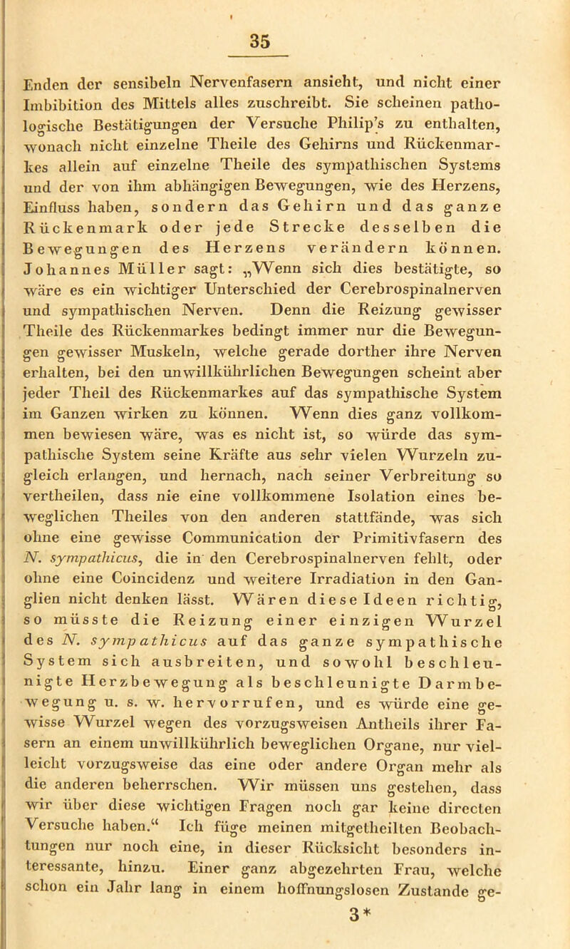 Enden der sensibeln Nervenfasern ansieht, und nicht einer Imbibition des Mittels alles zusclireibt. Sie scheinen patho- logische Bestätigungen der Versuche Philip’s zu enthalten, wonach nicht einzelne Theile des Gehirns und Rücltenmar- hes allein auf einzelne Theile des sympathischen Systems und der von ihm abhängigen Bewegungen, wie des Herzens, Einfluss haben, sondern das Gehirn und das ganze Rückenmark oder jede Strecke desselben die Bewegungen des Herzens verändern können. Johannes Müller sagt: „Wenn sich dies bestätigte, so wäre es ein wichtiger Unterschied der Cerebrospinalnerven und sympathischen Nerven. Denn die Reizung gewisser Theile des Rückenmarkes bedingt immer nur die Bewegun- gen gewisser Muskeln, welche gerade dorther ihre Nerven erhalten, bei den unwillkührlichen Bewegungen scheint aber jeder Theil des Rückenmarkes auf das sympathische System im Ganzen wirken zu können. Wenn dies ganz vollkom- men bewiesen wäre, was es nicht ist, so würde das sym- pathische System seine Kräfte aus sehr vielen W^urzeln zu- gleich erlangen, und hernach, nach seiner Verbreitung so vertheilen, dass nie eine vollkommene Isolation eines be- weglichen Theiles von den anderen stattfände, was sich ohne eine gewisse Communication der Primitivfasern des N. sympathicus, die in den Cerebrospinalnerven fehlt, oder ohne eine Coincidenz und weitere Irradiation in den Gan- glien nicht denken lässt. Wären diese Ideen richtig, so müsste die Reizung einer einzigen Wurze 1 desiV. sympathicus auf das ganze sympathische System sich ausbreiten, und sowohl beschleu- nigte Herzbewegung als beschleunigte Darmbe- wegung u. s. w. hervorrufen, und es würde eine ge- wisse Wurzel wegen des Vorzugs weisen Antheils ihrer Fa- sern an einem unwillkührlich beweglichen Organe, nur viel- leicht vorzugsweise das eine oder andere Organ mehr als die anderen beherrschen. VV^ir müssen uns gestehen, dass wir über diese wichtigen Fragen noch gar keine directen Versuche haben.“ Ich füge meinen mitgetheilten Beobach- tungen nur noch eine, in dieser Rücksicht besonders in- teressante, hinzu. Einer ganz abgezehrten Frau, welche schon ein Jahr lang in einem hoffnungslosen Zustande ge- 3*