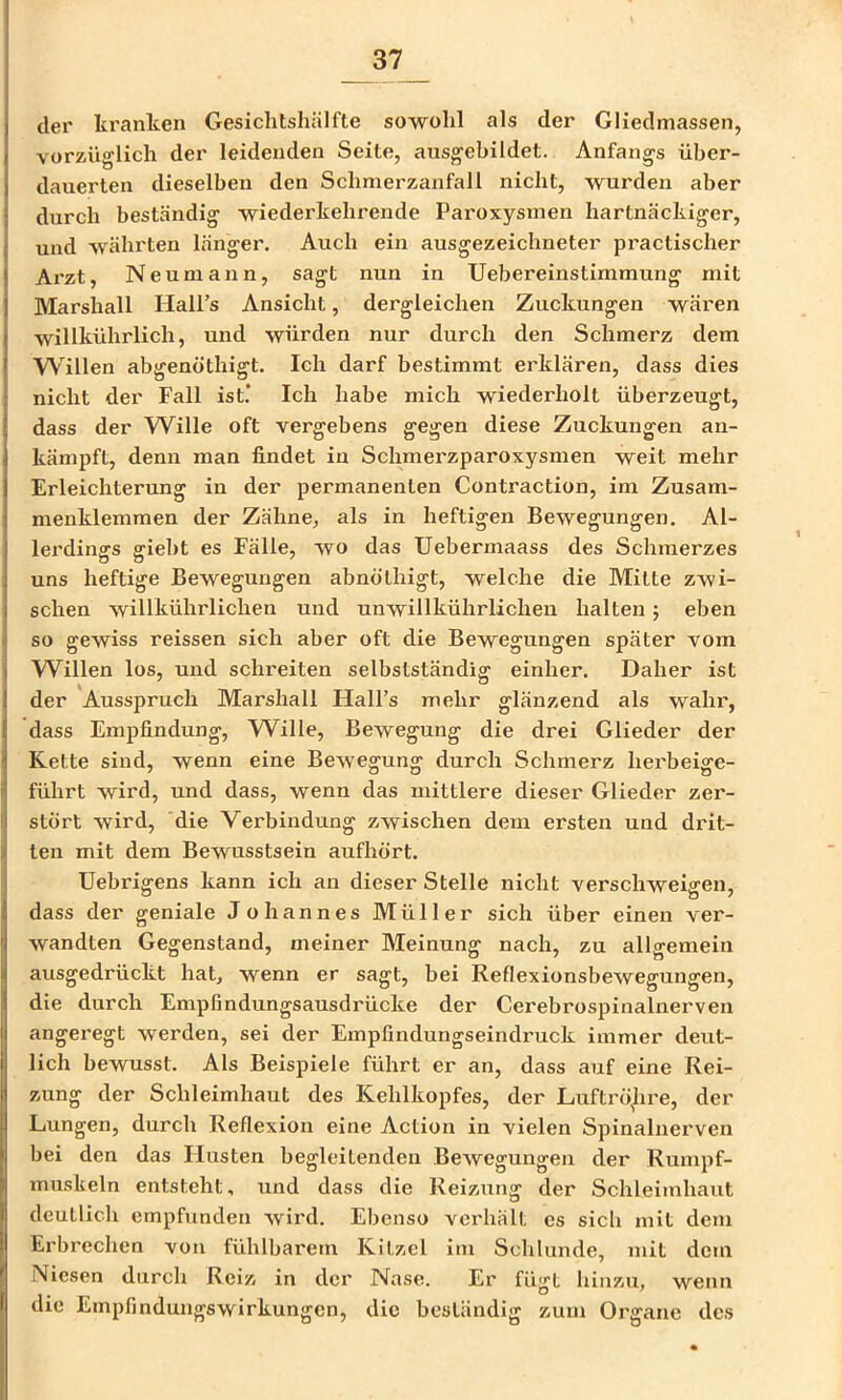der kranken Gesichtshälfte sowohl als der Gliedmassen, vorzüglich der leidenden Seite, ausgebildet. Anfangs über- dauerten dieselben den Schmerzanfall nicht, wurden aber durch beständig wiederkehrende Paroxysmen hartnäckiger, und währten länger. Auch ein ausgezeichneter practischer Arzt, Neumann, sagt nun in Uebereinstimmung mit Marshall HaU’s Ansicht, dergleichen Zuckungen wären willkührlich, und würden nur durch den Schmerz dem Willen abgenöthigt. Ich darf bestimmt erklären, dass dies nicht der Fall ist.’ Ich habe mich wiederholt überzeugt, dass der Wille oft vergebens gegen diese Zuckungen an- kämpft, denn man findet in Schmerzparoxysmen weit mehr Erleichterung in der permanenten Contraction, im Zusam- menklemmen der Zähne, als in heftigen Bewegungen. Al- lerdings giebt es Fälle, wo das Uebermaass des Schmerzes uns heftige Bewegungen abnölhigt, welche die Mitte zwi- schen willkührlichen und unwiükührlicheu halten 5 eben so gewiss reissen sich aber oft die Bewegungen später vom Willen los, und schreiten selbstständig einher. Daher ist der Ausspruch Marshall HalFs mehr glänzend als wahr, dass Empfindung, Wille, Bewegung die drei Glieder der Kette sind, wenn eine Bewegung durch Schmerz herbeige- führt wird, und dass, wenn das mittlere dieser Glieder zer- stört wird, die Verbindung zwischen dem ersten und drit- ten mit dem Bewusstsein aufhört. Uebrigens kann ich an dieser Stelle nicht verschweigen, dass der geniale Johannes Müller sich über einen ver- wandten Gegenstand, meiner Meinung nach, zu allgemein ausgedrückt hat, wenn er sagt, bei Reflexionsbewegungen, die durch Empfindungsausdrücke der Cerebrospinalnerven angeregt werden, sei der Empfindungseindi'uck immer deut- lich bewusst. Als Beispiele führt er an, dass auf eine Rei- zung der Schleimhaut des Kehlkopfes, der Luftrö^hre, der Lungen, durch Reflexion eine Action in vielen Spinalnerven bei den das Husten begleitenden Bewegungen der Rumpf- muskeln entsteht, und dass die Reizung der Schleimhaut deutlich empfunden wird. Ebenso verhält es sich mit dem Erbrechen von fühlbarem Kitzel im Schlunde, mit dem Niesen durch Reiz in der Nase. Er fügt hinzu, wenn die Empfindungswirkungen, die beständig zum Oi'gane des