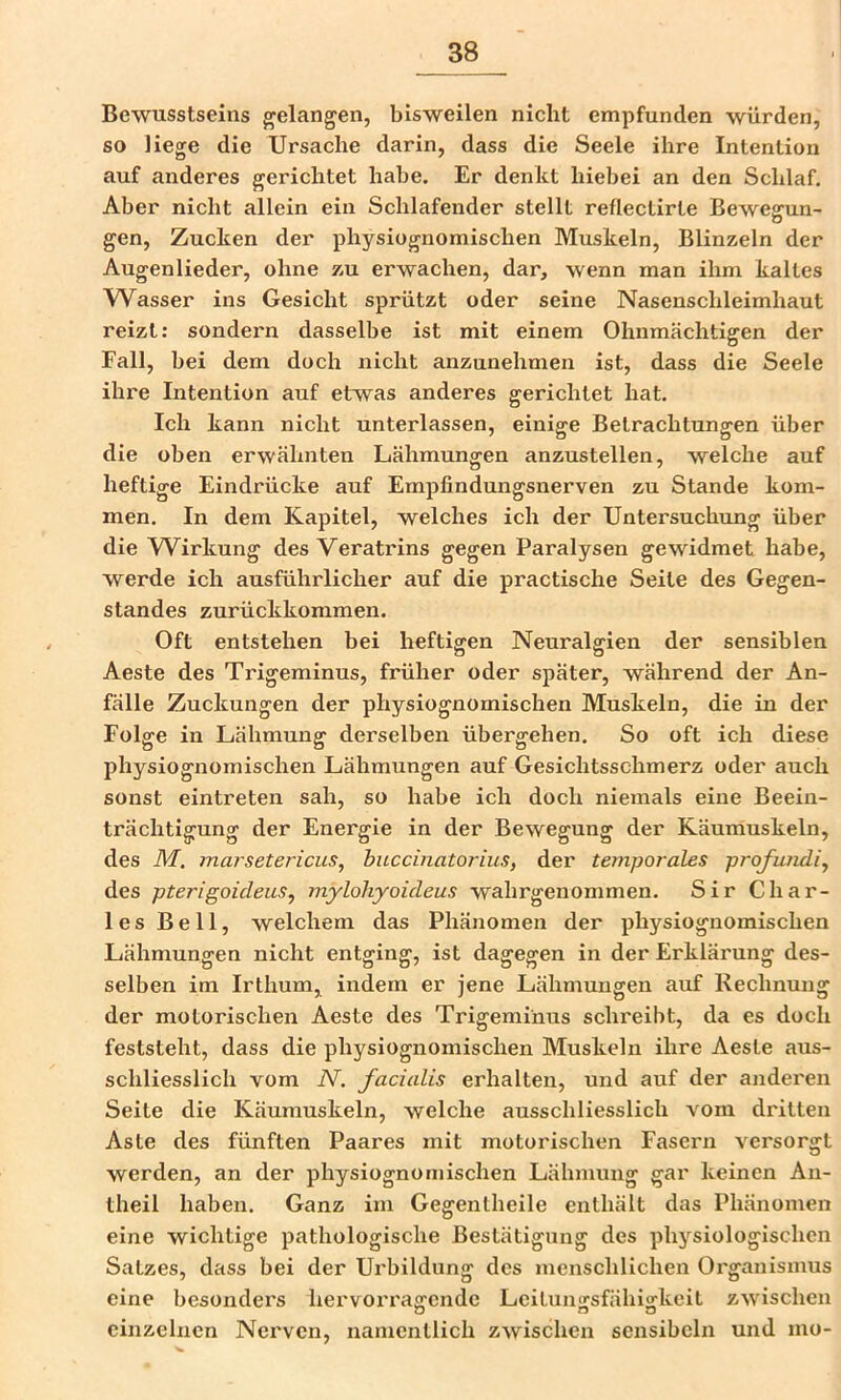 Bewusstseins gelangen, bisweilen nicht empfunden würden, so liege die Ursache darin, dass die Seele ihre Intention auf anderes gerichtet habe. Er denkt hiebei an den Schlaf. Aber nicht allein ein Schlafender stellt reflectirte Bewegun- gen, Zucken der physiognomischen Muskeln, Blinzeln der Augenlieder, ohne zu erwachen, dar, wenn man ihm kaltes Wasser ins Gesicht sprützt oder seine Nasenschleimhaut reizt: sondern dasselbe ist mit einem Ohnmächtigen der Fall, bei dem doch nicht anzunehmen ist, dass die Seele ihre Intention auf etwas anderes gerichtet hat. Ich kann nicht unterlassen, einige Betrachtungen über die oben erwähnten Lähmungen anzustellen, welche auf heftige Eindrücke auf Empfindungsnerven zu Stande kom- men. In dem Kapitel, welches ich der Untersuchung über die W^irkung des Veratrins gegen Paralysen gewidmet habe, werde ich ausführlicher auf die practische Seite des Gegen- standes zurückkommen. Oft entstehen bei heftigen Neuralgien der sensiblen Aeste des Trigeminus, früher oder später, während der An- fälle Zuckungen der physiognomischen Muskeln, die in der Folge in Lähmung derselben übergehen. So oft ich diese physiognomischen Lähmungen auf Gesichtsschmerz oder auch sonst eintreten sah, so habe ich doch niemals eine Beein- trächtigung der Energie in der Bewegung der Käuniuskeln, des M. marsetericus, buccinatorius, der temporales profundiy des pterigoicleus^ mylohyoideus wahrgenommen. Sir Char- les Bell, welchem das Phänomen der physiognomischen Lähmungen nicht entging, ist dagegen in der Erklärung des- selben im Irthum, indem er jene Lähmungen auf Rechnung der motorischen Aeste des Trigeminus schreibt, da es doch feststeht, dass die physiognomischen Muskeln ihre Aeste aus- schliesslich vom N. facialis erhalten, und auf der anderen Seite die Käumuskeln, welche ausschliesslich vom dritten Aste des fünften Paares mit motorischen Fasern versorgt werden, an der physiognomischen Lähmung gar keinen An- theil habezi. Ganz im Gegentheile enthält das Phänomen eine wichtige pathologische Bestätigung des physiologischen Satzes, dass bei der Urbildung des menschlichen Oi'ganismus eine besonders hervorragende Leitun^sfähiafkeit zwischen einzelnen Nerven, namentlich zwischen sensibeln und mo-