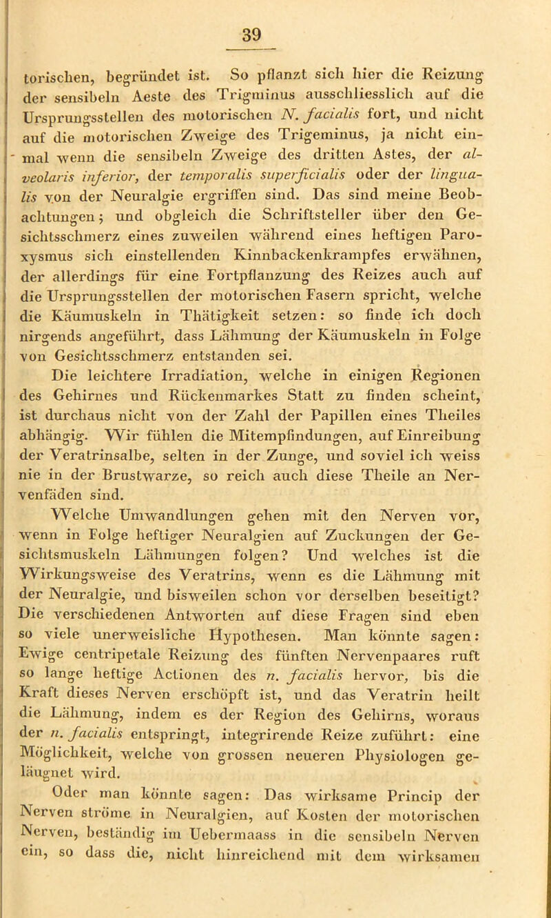 torischen, begründet ist. So pflanzt sich hier die Reizung der sensibeln Aeste des Trigminus ausschliesslich auf die Ursprungsslellen des motorischen N. facialis fort, und nicht auf die motorischen Zweige des Trigeminus, ja nicht ein- ' mal wenn die sensibeln Zweige des dritten Astes, der al- veolaris inferior, der temporalis superficialis oder der lingua- lis v.on der Neuralgie ergriffen sind. Das sind meine Beob- achtungen ; und obgleich die Schriftsteller über den Ge- sichtsschmerz eines zuweilen während eines heftigen Paro- xysmus sich einstellenden Kinnbackenkrampfes erwähnen, der allerdings für eine Fortpflanzung des Reizes auch auf die Ursprungsstellen der motorischen Fasern spricht, welche die Käumuskeln in Thätigkeit setzen: so finde ich doch nirgends angeführt, dass Lähmung der Käumuskeln in Folge i von Gesichtsschmerz entstanden sei. IDie leichtere Irradiation, welche in einigen Regionen des Gehirnes und Rückenmarkes Statt zu finden scheint, ist durchaus nicht von der Zahl der Papillen eines Theiles I abhängig. Wir fühlen die Mitempfindungen, auf Einreibung i der Veratrinsalbe, selten in der Zunge, und soviel ich weiss ( nie in der Brustwarze, so reich auch diese Theile an Ner- ] venfäden sind. ' Welche Umwandlungen gehen mit den Nerven vor, h wenn in Folge heftiger Neuralgien auf Zuckuno-en der Ge- i sichtsmuskeln Lähmungen folgen? Und welches ist die Wirkungsweise des Veratrins, wenn es die Lähmung mit j der Neuralgie, und bisweilen schon vor derselben beseitigt? 1 Die verschiedenen Antworten auf diese Fragen sind eben I so viele unerweisliche Hypothesen. Man könnte sagen: Ewige centripetale Reizung des fünften Nervenpaares ruft so lange heftige Aclionen des n, facialis hervor, bis die Kraft dieses Nerven erschöpft ist, und das Vei'atrin heilt die Lähmung, indem es der Region des Gehirns, woraus der n. facialis entspringt, integrirende Reize zuführt; eine Möglichkeit, welche von grossen neueren Physiologen ge- läugiiet wird, Oder man könnte sagen: Das wirksame Princip der Nerven ströme in Neuralgien, auf Kosten der motorischen Nerven, beständig ini Uebermaass in die sensibeln Nerven cm, so dass die, nicht hinreichend mit dem wirksamen