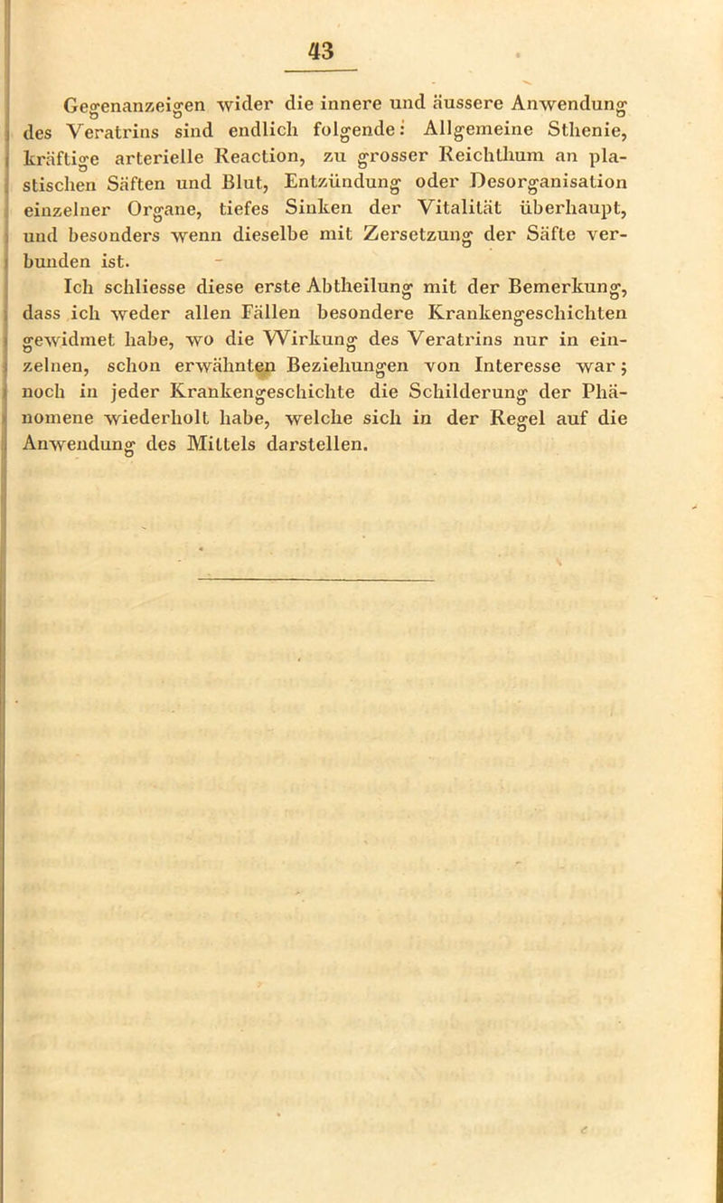 Gea-enanzeiffen wider die innere und äussere Anwenduno; des Veratrins sind endlich folgende: Allgemeine Sthenie, kräftige arterielle Reaction, zu grosser Reichthum an pla- stischen Säften und Blut, Entzündung oder Desorganisation einzelner Organe, tiefes Sinken der Vitalität überhaupt, und besonders wenn dieselbe mit Zersetzung der Säfte ver- bunden ist. Ich schliesse diese erste Abtheilung mit der Bemerkung, dass ich weder allen Fällen besondere Krankengeschichten Ö gewidmet habe, wo die Wirkung des Veratrins nur in ein- zelnen, schon erwähnte/i Beziehungen von Interesse war 5 noch in jeder Krankengeschichte die Schilderung der Phä- nomene wiederholt habe, welche sich in der Regel auf die Anwendung des Mittels darstellen. s