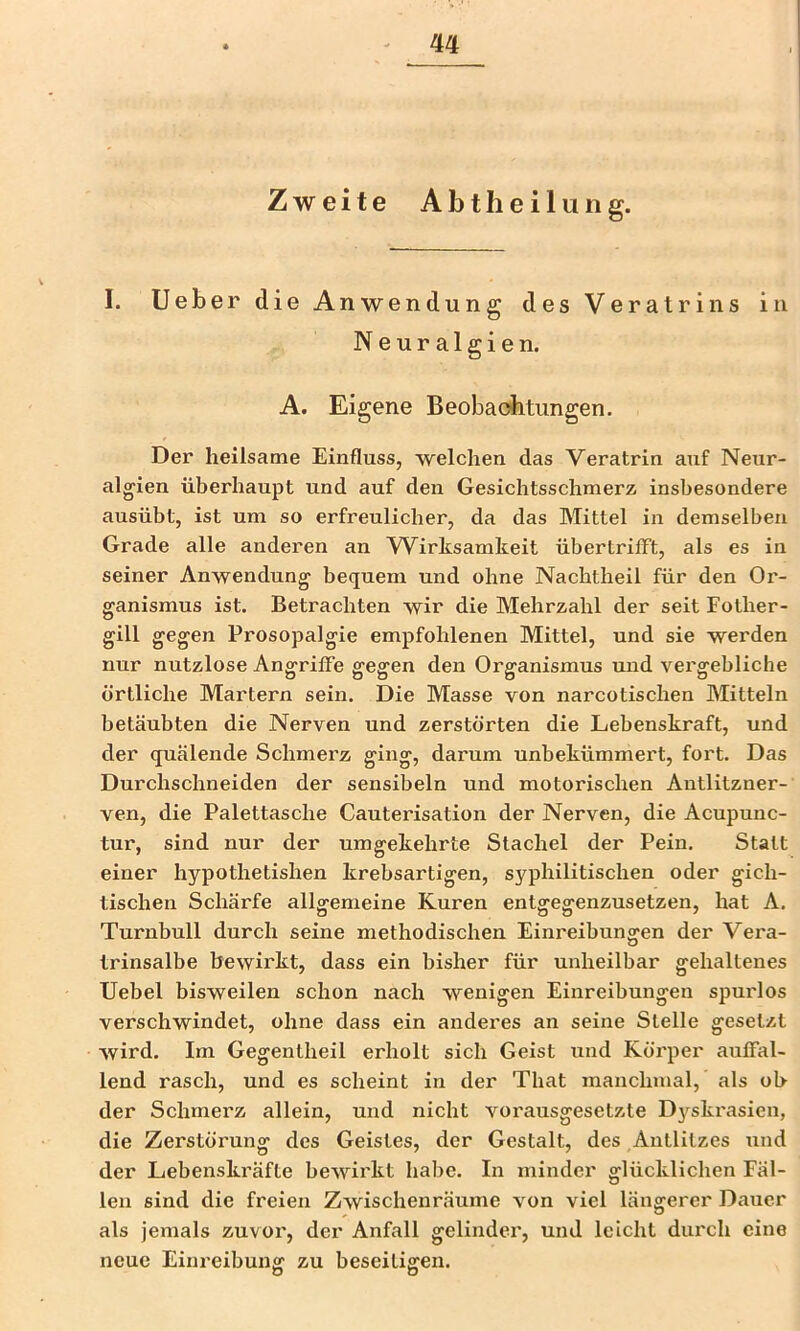 Zweite Abtheilung. I. lieber die Anwendung desVeratrins in Neuralgien. A. Eigene Beobaobtungen. Der heilsame Einfluss, welchen das Veratrin auf Neur- algien überhaupt und auf den Gesichtsschmerz insbesondere ausübt, ist um so erfreulicher, da das Mittel in demselben Grade alle anderen an YVirksamkeit übertrifft, als es in seiner Anwendung bequem und ohne Nachtheil für den Or- ganismus ist. Betrachten wir die Mehrzahl der seit Fother- gill gegen Prosopalgie empfohlenen Mittel, und sie werden nur nutzlose Angriffe gegen den Organismus und vergebliche örtliche Martern sein. Die Masse von narcotischen Mitteln betäubten die Nerven und zerstörten die Lebenskraft, und der quälende Schmerz ging, darum unbekümmert, fort. Das Durchschneiden der sensibeln und motorischen Antlitzner- ven, die Palettasche Cauterisation der Nerven, die Acupunc- tur, sind nur der umgekehrte Stachel der Pein. Statt einer hypothetishen krebsartigen, syphilitischen oder gich- tischen Schärfe allgemeine Kuren entgegenzusetzen, hat A. Turnbull durch seine methodischen Einreibungen der Vera- trinsalbe bewirkt, dass ein bisher für unheilbar gehaltenes Uebel bisweilen schon nach wenigen Einreibungen spmflos verschwindet, ohne dass ein anderes an seine Stelle gesetzt wird. Im Gegentheil erholt sich Geist und Körper auffal- lend rasch, und es scheint in der That manchmal, als ob der Schmerz allein, und nicht vorausgesetzte Dyskrasien, die Zerstörung des Geistes, der Gestalt, des Antlitzes xind der Lebenskräfte bewirkt habe. In minder glücklichen Fäl- len sind die freien Zwischenräume von viel längerer Dauer als jemals zuvor, der Anfall gelinder, und leicht dui'ch eine neue Einreibung zu beseitigen. o o