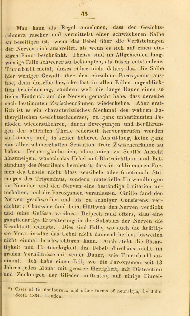 Man kann als Regel annehmen, dass der Gesichts- schnierz rascher und vermittelst einer schw^ächeren Salbe zu beseitigen ist, wenn das Uebel über die Verästelungen der Nerven sich ausbreitet, als wenn es sich auf einen ein- zigen Punct beschränkt. Ebenso sind im Allgemeinen lang- i wierige Fälle schwerer zu bekämpfen, als frisch entstandene. Turnbull meint, dieses rühre nicht daher, dass die Salbe hier weniger Gewalt über den einzelnen Paroxysmus aus- übe, denn dieselbe bewirke fast in allen Fällen augenblick- ( lieh Erleichterung, sondern weil die lange Dauer einen so { tiefen Eindruck auf die Nerven gemacht habe, dass derselbe j nach bestimmten Zwischenräumen wiederkehre. Aber erst- \ lieh ist es ein characteristisches Merkmal des wahren Fo- I thergillschen Gesichtsschmerzes, zu ganz unbestimmten Pe- 1 rioden wiederzukehren, durch Bewegungen und Berührun- j gen der afficirten Theile jederzeit hervorgerufen werden ^ zu können, und, in seiner höheren Ausbildung, keine ganz ( von aller schmerzhaften Sensation freie Zwischenräume zu » haben. Ferner glaube ich, ohne mich zu Scott’s Ansicht i hinzuneigen, wonach das Uebel auf Blutreichthum und Ent- zündung des Neurilems beruliet *), dass in schlimmeren For- : men des Uebels nicht bloss sensibele oder functionale Stö- I rungen des Trigeminus, sondern materielle Umwandlungen lim Neurilen und den Nerven eine beständige Irritation un- terhalten, und die Paroxysmen veranlassen. Cirillo fand den Nerven geschwollen und bis zu sehniger Consistenz ver- dichtet ; Chaussier fand beim Hüftweh den Nerven verdickt und seine Gefässe varikös. Delpech fand öfters, dass eine ganglienartige Erweiterung in der Substanz der Nerven die Krankheit bedingte. Dies sind Fälle, wo auch die kräftig- ste Veratrinsalbe das FTebel nicht dauernd heilen, bisweilen nicht einmal beschwichtigen kann. Auch steht die Bösar- tigkeit und Hartnäckigkeit des Uebels durchaus nicht im .graden Verhältnisse mit seiner Dauer, wie Turnbull an- nimmt. Ich habe einen Fall, wo die Paroxysmen seit 13 Jahren jeden Monat mit grosser Heftigkeit, mit Distraction und Zuckungen der Glieder auftraten, auf einige Einrei- *) Gases of tic clouloureux and other forms of neuralgia, by Jolm Scott. 183^1. London.