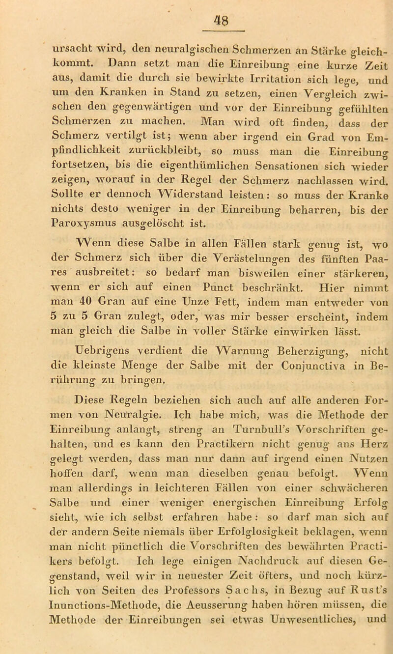 ursacht wird, den neuralgischen Schmerzen an Stärke gleich- kommt. Dann setzt man die Einreibung eine kurze Zeit aus, damit die durch sie bewirkte Irritation sich leo-e. und um den Kranken in Stand zu setzen, einen Vergleich zwi- schen den gegenwärtigen und vor der Einreibung gefühlten Schmerzen zu machen. Man wird oft linden, dass der Schmerz vertilgt istj wenn aber irgend ein Grad von Em- pfindlichkeit zurückbleibt, so muss man die Einreibung fortsetzen, bis die eigenthümlichen Sensationen sich wieder zeigen, worauf in der Regel der Schmerz nachlassen wird. Sollte er dennoch Widerstand leisten: so muss der Kranke nichts desto weniger in der Einreibung beharren, bis der Paroxysmus ausgelöscht ist. Wenn diese Salbe in allen Fällen stark genug ist, wo der Schmerz sich über die Verästeluns-en des fünften Paa- res ausbreitet: so bedarf man bisweilen einer stärkeren, wenn er sich auf einen Punct beschränkt. Hier nimmt man 40 Gran auf eine Unze Fett, indem man entweder von 5 zu 5 Gran zulegt, oder, was mir besser erscheint, indem man gleich die Salbe in voller Stärke einwirken lässt. Uebrigens verdient die W^arnung Beherzigung, nicht die kleinste Menge der Salbe mit der Conjunctiva in Be- rührung zu bringen. Diese Regeln beziehen sich auch auf alle anderen For- men von Neuralgie. Ich habe mich, was die Methode der Einreibung anlangt, streng an Turnbull’s Vorschriften ge- halten, und es kann den Practikern nicht genug ans Herz gelegt werden, dass man nur dann auf irgend einen Nutzen hoffen darf, wenn man dieselben genau befolgt. Wenn man allerdings in leichteren Fällen von einer schwächeren Salbe und einer weniger energischen Einreibung Erfolg sieht, wie ich selbst erfahi'en habe: so darf man sich auf der andern Seite niemals über Erfolglosigkeit beklagen, wenn man nicht pünctlich die Vorschriften des bewährten Practi- kers befolgt. Ich lege einigen Nachdruck auf diesen Ge- genstand, weil wir in neuester Zeit öfters, und noch kürz- lieh von Seiten des Professors Sachs, in Bezug auf Rust’s Inunctions-Methode, die Aeusserung haben hören müssen, die Methode der Einreibungen sei etwas Unwesentliches, und