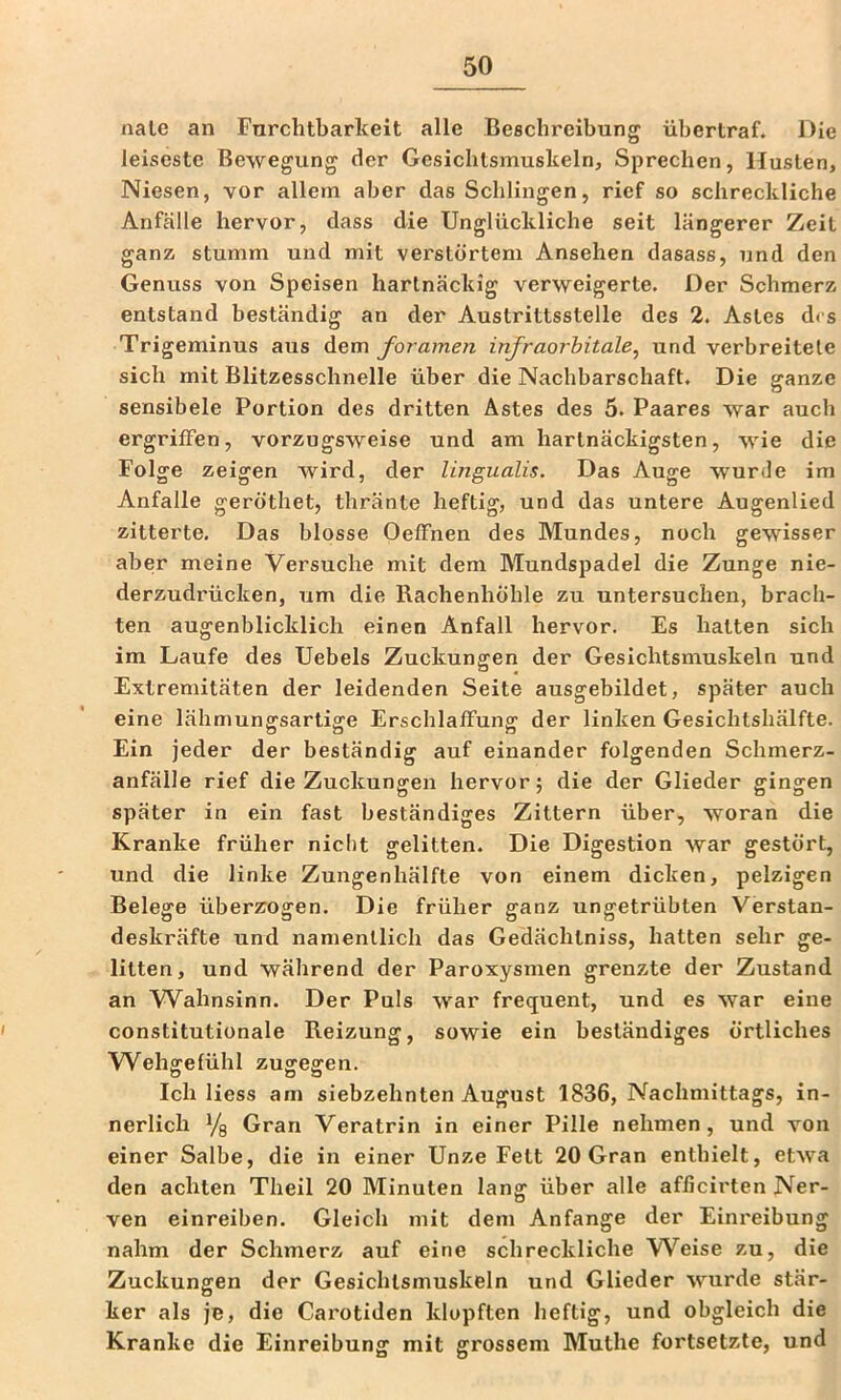 nale an Furchtbarkeit alle Beschreibung übertraf. Die leiseste Bewegung der Gesichtsmuskeln, Sprechen, Husten, Niesen, vor allem aber das Schlingen, rief so schreckliche Anfälle hervor, dass die Unglückliche seit längerer Zeit ganz stumm und mit verstörtem Ansehen dasass, und den Genuss von Speisen hartnäckig verweigerte. Der Schmerz entstand beständig an der Auslrittsstelle des 2. Astes des Trigeminus aus Aem foramen injraorhitale^ und verbreitete sich mit Blitzesschnelle über die Nachbarschaft. Die ganze sensibele Portion des dritten Astes des 5. Paares war auch ergriffen, vorzugsweise und am hartnäckigsten, wie die Folge zeigen wird, der lingualis. Das Auge wurde im Anfalle geröthet, thränte heftig, und das untere Augenlied zitterte. Das blosse Oeffnen des Mundes, noch gewisser aber meine Versuche mit dem Mundspadel die Zunge nie- derzudrücken, um die Rachenhöhle zu untersuchen, brach- ten augenblicklich einen Anfall hervor. Es hatten sich im Laufe des Uebels Zuckungen der Gesichtsmuskeln und Extremitäten der leidenden Seite ausgebildet, später auch eine lähmungsartige Erschlaffung der linken Gesichtshälfte. Ein jeder der beständig auf einander folgenden Schmerz- anfälle rief die Zuckungen hervor; die der Glieder gingen später in ein fast beständiges Zittern über, woran die Kranke früher nicht gelitten. Die Digestion war gestört, und die linke Zungenhälfte von einem dicken, pelzigen Belege überzogen. Die früher ganz ungetrübten Verstan- deskräfte und namentlich das Gedächtniss, hatten sehr ge- litten, und während der Paroxysmen grenzte der Zustand an Wahnsinn. Der Puls war frequent, und es war eine constitutionale Reizung, sowie ein beständiges örtliches Wehgefühl zugegen. Ich Hess am siebzehnten August 1836, Nachmittags, in- nerlich Yg Gran Veratrin in einer Pille nehmen, und von einer Salbe, die in einer Unze Fett 20 Gran enthielt, etwa den achten Theil 20 Minuten lang über alle afficirten Ner- ven einreiben. Gleich mit dem Anfänge der Einreibung nahm der Schmerz auf eine schreckliche W^eise zu, die Zuckungen der Gesichlsmuskeln und Glieder wurde stär- ker als je, die Carotiden klopften heftig, und obgleich die Kranke die Einreibung mit grossem Muthe fortsetzle, und