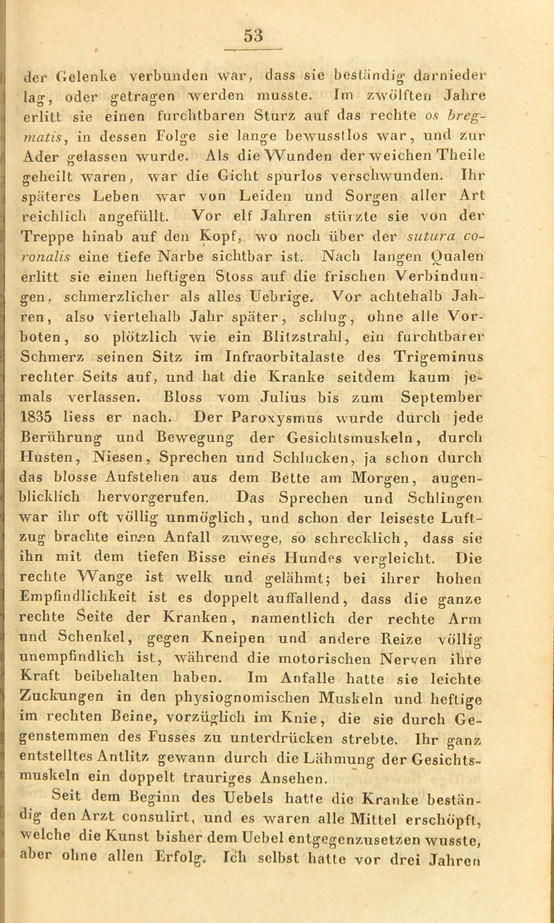der Gelenke verbunden war, dass sie beständig' darnieder la“*. oder ffctraffcn werden musste. Irn zwölften Jahre erlitt sie einen furchtbaren Sturz auf das rechte os hreg- matis, in dessen Folge sie lange beAVussllos war, und zur Ader gelassen wurde. Als die Wunden der weichen Theile geheilt waren, war die Gicht spurlos verschwunden. Ihr späteres Leben war von Leiden und Sorgen aller Art reichlich ano^efüllt. Vor elf Jahren stürzte sie von der o Treppe hinab auf den Kopf, wo noch über der sutura co- ronalis eine tiefe Narbe sichtbar ist. Nach langen Oualen erlitt sic einen heftigen Stoss auf die frischen Verbindun- gen, schmerzlicher als alles Uebrige. Vor achtehalb Jah- ren, also viertehalb Jahr später, schlug, ohne alle Vor- boten, so plötzlich wie ein Blitzstrahl, ein furchtbarer Schmerz seinen Sitz im Infraorbitalaste des Trigeminus rechter Seits auf, und hat die Kranke seitdem kaum je- mals verlassen. Bloss vom Julius bis zum September 1835 liess er nach. Der Paroxysmus wurde durch jede Berührung und Bewegung der Gesichtsmuskeln, durch Husten, Niesen, Sprechen und Schlucken, ja schon durch das blosse Aufstehen aus dem Bette am Morgen, augen- blicklich hervorgerufen. Das Sprechen und Schlingen war ihr oft völlig unmöglich, und schon der leiseste Luft- zug brachte ein.en Anfall zuwege, so schrecklich, dass sic ihn mit dem tiefen Bisse eines Hundes vergleicht. Die rechte Wange ist welk und gelähmt; bei ihrer hohen Empfindlichkeit ist es doppelt auffallend, dass die ganze rechte Seite der Kranken, namentlich der rechte Arm und Schenkel, gegen Kneipen und andere Reize völlig unempfindlich ist, während die motorischen Nerven ihre Kraft beibehalten haben. Im Anfalle hatte sie leichte Zucicungen in den physiognomischen Muskeln und heftige im rechten Beine, vorzüglich im Knie, die sie durch Ge- genstemmen des Fusses zu unterdrücken strebte. Ihr ganz entstelltes Antlitz gewann durch die Lähmung der Gesichts- muskeln ein doppelt trauriges Ansehen. Seit dem Beginn des Uebels hatte die Kranke bestän- dig den Arzt consulirt, und es waren alle Mittel erschöpft, welche die Kunst bisher dem Uebel entgegenzusetzen wusste, aber ohne allen Erfolg. Ich selbst hatte vor drei Jahren