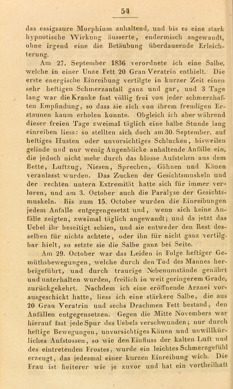 das essigsaure Morphiun» anhaltend, und bis es eine stark hypnotische Wirkung äusserte, endermisch angewandt, ohne irgend eine die Betäubung überdauernde Erleich- terung. Am 27. Septetnber 1836 verordnete ich eine Salbe, welche in einer Unze Fett 20 GranVeratrin enthielt. Die erste energische Einreibung vertilgte in kurzer Zeit einen sehr heftigen Schmerzanfall ganz und gar, und 3 Tage lang war die Kranke fast völlig frei von jeder schmerzhaf- ten Empfindung, so dass sie sich von ihrem freudigen Er- staunen kaum erholen konnte. Obgleich ich aber während dieser freien Tage zweimal täglich eine halbe Stunde lang einreiben Hess: so stellten sich doch am 30. September, auf heftiges Husten oder unvorsichtiges Schlucken, bisweilen gelinde und nur wenig Augenblicke anhaltende Anfälle ein, die jedoch nicht mehr durch das blosse Aufstehen aus dem Belte, Luftzug, Niesen, Sprechen, Gähnen und Käuen veranlasst wurden. Das Zucken der Gesichtsmuskeln und der rechten untern Extremität hatte sich für immer ver- loren, und am 3. October auch die Paralyse der Gesichts- muskeln. Bis zum 15. October wurden die Einreibungen jedem Anfalle entgegengesetzt und, wenn sich keine An- fälle zeigten, zweimal täglich angewandt; und da jetzt das Uebel ihr beseitigt schien, und sie entweder den Rest des- selben für nichts achtete, oder ihn für nicht ganz vertilg- bar hielt, so setzte sie die Salbe ganz bei Seite. Am 29. October war das Leiden in Folge heftiger Ge- müthsbewegungen, welche durch den Tod des Mannes her- beigefübrt, und durch traurige Nebenumstände genährt und unterhalten wurden, freilich in weit geringerem Grade, zurückgekehrt. Nachdem ich eine eröffnende Arznei vor- ausgeschickt hatte, Hess ich eine stärkere Salbe, die aus 20 Gran Veratrin und sechs Drachmen Fett bestand, den Anfällen entgegensetzen. Gegen die Mitte Novembers war hierauf fast jede Spur des Uebels verschwunden; nur durch heftige Bewegungen, unvorsichtiges Käuen und unwillkür- liches Aufstossen, so wie den Einfluss der kalten Luft und des eintretenden Frostes, wurde ein leichtes Schmerzgefühl erzeugt, das jedesmal einer kurzen Einreibung wich. Die Frau ist heilerer wie je zuvor und hat ein vorlheilhaft