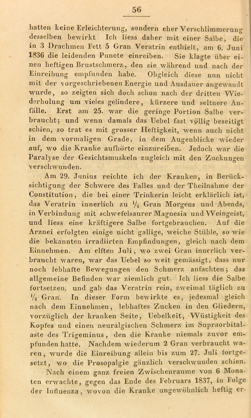 hatten keine Erleichterung, sondern eher Verschlimmerung desselben bewirkt Ich Hess daher mit einer Salbe, die in 3 Drachmen Fett 5 Gran Veratrin enthielt, am 6. Juni 1S36 die leidenden Puncte einreiben. Sie klagte über ei- nen heftigen Brustschmerz, den sie während und nach der Einreibung empfunden habe. Obgleich diese nun nicht mit der vorgeschriebenen Energie und Ausdauer angewandt wurde, so zeigten sich doch schon nach der dritten Wie- derholung um vieles gelindere, kürzere und seltnere An- fälle. Erst am 25. war die geringe Portion Salbe ver- braucht j und wenn damals das Uebel fast völlig beseitigt schien, so trat es mit grosser Heftigkeit, wenn auch nicht in dem vormaligen Grade, in dem Augenblicke wieder auf, wo die Kranke aufhörte einzureihen. Jedoch war die Paralyse der Gesichtsmuskeln zugleich mit den Zuckungen verschwunden. Am 29. Jiinius reichte ich der Kranken, in Berück- sichtigung der Schwere des Falles und der Theilnahme der Constitution, die bei einer Trinkerin leicht erklärlich ist, das Veratrin innerlich zu V4 Gran Morgens und Abends, in Verbindung mit schwefelsaurer Magnesia und W^eingeist, und Hess eine kräftigere Salbe fortgebrauchen. Auf die Arznei erfolgten einige nicht gallige, weiche Stühle, so wie die bekannten irradiirten Empfindungen, gleich nach dem Einnehmen. Am elften Juli, wo zwei Gran innerlich ver- braucht waren, war das Uebel so weit gemässigt, dass nur noch lebhafte Bewegungen den Schmerz anfachten j das allgemeine Befinden war ziemlich gut. Ich Hess die Salbe fortselzen, und gab das Veratrin rein, zweimal täglich zu V4 Gran. In dieser Form bewirkte es, jedesmal gleich nach dem Einnehmen, lebhaftes Zucken in den Gliedern, vorzüglich der kranken Seite, Uebelkeit, Wüstigkeit des Kopfes und einen neuralgischen Schmerz im Supraorbital- aste des Trigeminus, den die Kranke niemals zuvor em- pfunden hatte. Nachdem wiederum 2 Gran verbraucht wa- ren, wurde die Einreibung allein bis zum 27. Juli fortge- setzt, wo die Prosopalgie gänzlich vei'schwunden schien. Nach einem ganz freien Zwischenräume von 6 Mona- ten erwachte, gegen das Ende des Febi’uars 1837, in Folge der Influenza, wovon die Kranke ungewöhnlich heftig er-