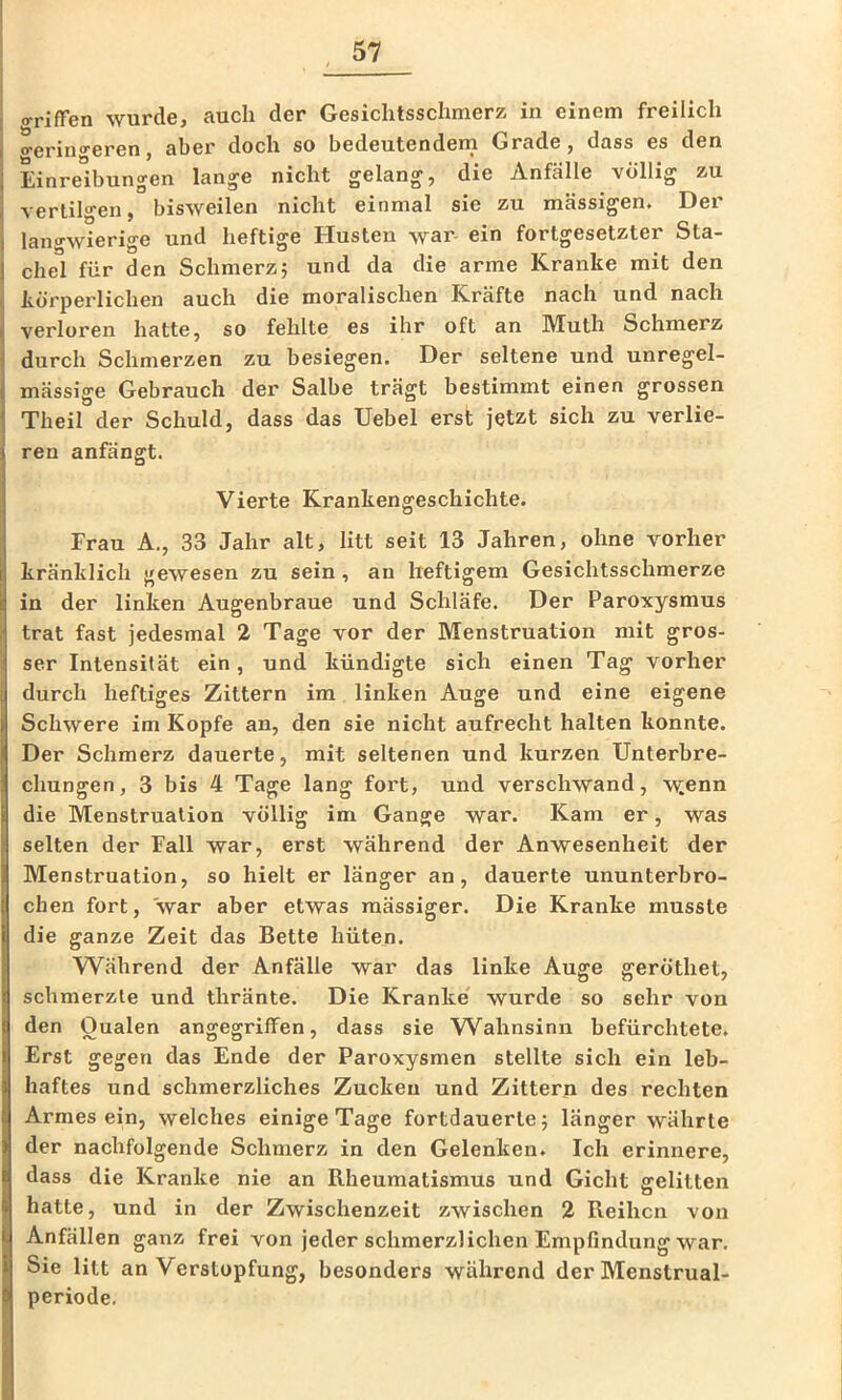 orifFen wurde, auch der Gesiclitsschmerz in einem freilich o-erino-eren, aber doch so bedeutenden! Grade, dass es den Einreibungen lange nicht gelang, die Anfälle völlig zu vertilgen, bisweilen nicht einmal sie zu massigen. Der langwierige und heftige Husten war ein fortgesetzter Sta- chel für den Schmerz5 und da die arme Kranke mit den körperlichen auch die moralischen Kräfte nach und nach verloren hatte, so fehlte es ihr oft an Muth Schmerz durch Schmerzen zu besiegen. Der seltene und unregel- mässige Gebrauch der Salbe trägt bestimmt einen grossen Theil der Schuld, dass das Uebel erst jetzt sich zu verlie- ren anfängt. Vierte Krankengeschichte. Frau A., 33 Jahr alt, litt seit 13 Jahren, ohne vorher kränklich gewesen zu sein, an heftigem Gesichtsschmerze in der linken Augenbraue und Schläfe. Der Paroxysmus trat fast jedesmal 2 Tage vor der Menstruation mit gros- ser Intensität ein, und kündigte sich einen Tag vorher durch heftiges Zittern im linken Auge und eine eigene Schwere im Kopfe an, den sie nicht aufrecht halten konnte. Der Schmerz dauerte, mit seltenen und kurzen Unterbre- chungen, 3 bis 4 Tage lang fort, und verschwand, \yenn die Menstruation völlig im Gange war. Kam er, was selten der Fall war, erst während der Anwesenheit der Menstruation, so hielt er länger an, dauerte ununterbro- chen fort, war aber etwas raässiger. Die Kranke musste die ganze Zeit das Bette hüten. Während der Anfälle war das linke Auge geröthet, schmerzte und thränte. Die Kranke' wurde so sehr von den Qualen angegriffen, dass sie Wahnsinn befürchtete. Erst gegen das Ende der Paroxysmen stellte sich ein leb- haftes und schmerzliches Zucken und Zittern des rechten Armesein, welches einige Tage fortdauerte 5 länger währte der nachfolgende Schmerz in den Gelenken. Ich erinnere, dass die Kranke nie an Rheumatismus und Gicht gelitten hatte, und in der Zwischenzeit zwischen 2 Reihen von Anfällen ganz frei von jeder schmerzlichen Empfindung war. Sie litt an Verstopfung, besonders während der Menstrual- periode.