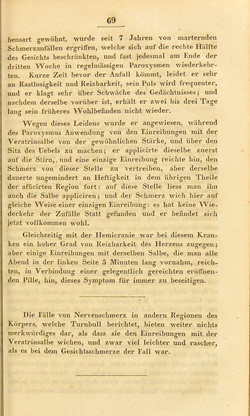 bensart gewöhnt, wurde seit 7 Jahi'en von marternden Schmei'zanfällen ergriffen, welche sich auf die rechte Hälfte des Gesichts beschränkten, und fast jedesmal am Ende der dritten Woche in regelmässigen Paroxysmen wiederkehr- ten. Kurze Zeit bevor der Anfall kömmt, leidet er sehr an Rastlosigkeit und Reizbarkeit, sein Puls wird frequenter, und er klafft sehr über Schwäche des Gedächtnisses; und nachdem derselbe vorüber ist, erhält er zwei bis drei Tage lang sein früheres Wohlbefinden nicht wieder. Wegen dieses Leidens wurde er angewiesen, während des Paroxysmus Anwendung von den Einreibungen mit der Vera trinsalbe von der ffewöhnlichen Stärke, und über den Sitz des Uebels zu machen; er applicirte dieselbe zuerst auf die Stirn,, und eine einzige Einreibung reichte hin, den Schmerz von dieser Stelle zu vertreiben, aber derselbe dauerte ungemindert an Heftigkeit in dem übrigen Theile der afficirten Region fort: auf diese Stelle Hess man ihn auch die Salbe appliciren; und der Schmerz wich hier auf ffleiche W^eise einer einziffen Einreibunff: es hat keine W^ie- derkehr der Zufälle Statt gefunden und er befindet sich jetzt vollkommen wohl. Gleichzeitig mit der Hemicranie war bei diesem Kran- ken ein hoher Grad von Reizbarkeit des Herzens zugegen; aber einige Einreibungen mit derselben Salbe, die man alle Abend in der linken Seite 5 Minuten lang vornahm, reich- ten, in Verbindung einer gelegentlich gereichten eröffnen- den Pille, hin, dieses Symptom für immer zu beseitigen. Die Fälle von Nervenschmerz in andern Reffionen des o Körpers, welche Turnbull berichtet, bieten weiter nichts merkwürdiges dar, als dass sie den Einreibungen mit der Vera trinsalbe wichen, und zwar viel leichter und rascher, als'es bei dem Gesichtsschmerze der Fall war.