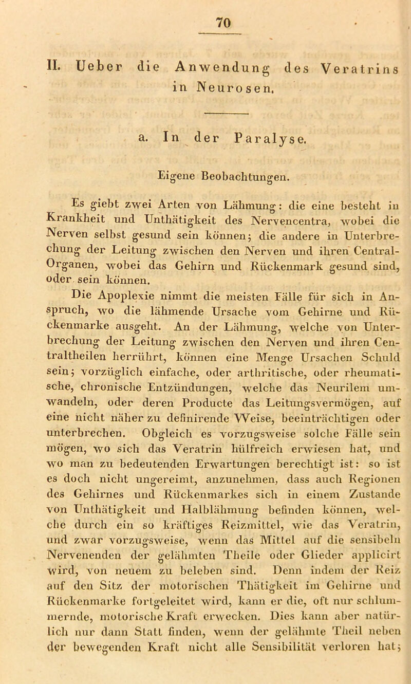 II. lieber die Anwendung des Veratrins in Neurosen. a. In der Paralyse. Eigene Beobachtungen. Es giebt zwei Arten von Lähmung: die eine besteht in Krankheit und Unthätigkeit des IVervencentra, wobei die Nerven selbst gesund sein können j die andere in Unterbre- chung der Leitung zwischen den Nerven und ihren Central- Organen, wobei das Gehirn und Rückenmark gesund sind, oder sein können. Die Apoplexie nimmt die meisten Fälle für sich in An- spruch, wo die lähmende Ursache vom Gehirne und Rü- ckenmarke ausgeht. An der Lähmung, welche von Unter- brechung der Leitung zwischen den Nerven und ihren Cen- traltheilen herrührt, können eine Meno^e Ursachen Schuld sein; vorzüglich einfache, oder arthritische, oder rheumati- sche, chronische Entzündungen, welche das Neurilem um- wandeln, oder deren Producte das Leitiingsvermögen, auf eine nicht näher zu definirende W^eise, beeinträchtigen oder unterbrechen. Obgleich es vorzugsweise solche Fälle sein mögen, wo sich das Veratrin hülfreich erwiesen hat, und wo man zu bedeutenden Erwartungen berechtigt ist: so ist es doch nicht ungereimt, anzunehmen, dass auch Regionen des Gehirnes und Rückenmarkes sich in einem Zustande von Unthätigkeit und Halblähmung befinden können, wel- che durch ein so kräftiges Reizmittel, wie das Veratrin, und zwar vorzugsweise, wenn das Mittel auf die sensibeln Nervenenden der gelähmten Theile oder Glieder applicirt wird, von neuem zu beleben sind. Denn indem der Reiz auf den Sitz der motorischen Thäti^keit im Gehinie und Rückenmarke forlgeleitet wii'd, kann er die, oft nur schlum- mernde, motorisclje Ki'aft erwecken. Dies kann aber natür- lich nur dann Statt finden, wenn der gelähmte Tlieil neben der bewegenden Kraft nicht alle Sensibilität verloren hat;