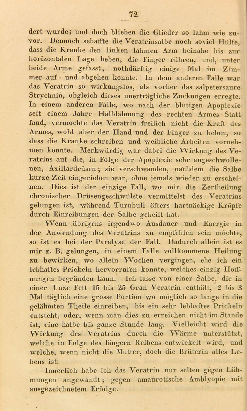 dert wurde; und doch blieben die Glieder so lahm wie zu- vor. Dennoch schaffte die Veratrinsalbe noch soviel Hülfe, dass die Kranke den linken lahmen Arm beinahe bis zur horizontalen Lage heben, die Finger rühren, und, unter beide Arme gefasst, nothdürftig einige Mal im Zim- mer auf- und abgehen konnte. In dem anderen Falle war das Veratrin so wirkungslos, als vorher das salpetersaure Strychnin, obgleich dieses unerträgliche Zuckungen erregte. In einem anderen Falle, wo nach der blutigen Apoplexie seit einem Jahre Halblähmung des rechten Armes Statt fand, vermochte das Veratrin freilich nicht die Kraft des Armes, wohl aber der Hand und der Finger zu heben, so dass die Kranke schreiben und weibliche Arbeiten vorneh- men konnte. Merkwürdig war dabei die Wirkung des Ve- ratrins auf die, in Folge der Apoplexie sehr angeschwolle- nen, Axillardrüsen; sie verschwanden, nachdem die Salbe kurze Zeit eingerieben war, ohne jemals wieder zu erschei- nen. Dies ist der einzige Fall, wo mir die Zertheilung chronischer Drüsengeschwülste vermittelst des Veratrins gelungen ist, während Turnbull öfters hartnäckige Kröpfe durch Einreibungen der Salbe geheilt hat. VV^enn übrigens irgendwo Ausdauer und Energie in der Anwendung des Veratrins zu empfehlen sein möchte, so ist es bei der Paralyse der Fall. Dadurch allein ist es mir z. B. gelungen, in einem Falle vollkommene Heilung zu bewirken, wo allein Wochen vergingen, ehe ich ein lebhaftes Prickeln hervorrufen konnte, welches einzig FIofF- nungen begründen kann. Ich lasse von einer Salbe, die in einer Unze Fett 15 bis 25 Gran Veratrin enthält, 2 bis 3 Mal täglich eine grosse Portion wo möglich so lange in die gelähmten Tljeile einreiben, bis ein sehr lebhaftes Prickeln entsteht, oder, wenn man dies zu erreichen nicht im Stande ist, eine halbe bis ganze Stunde lang. Vielleicht wird die W^irkung des Veratrins durch die W^ärme unterstützt, welche in Folge des längern Keibens entwickelt wird, und welche, wenn nicht die Mutter, doch die Brüterin alles Le- bens ist. Innerlich habe ich das Veratrin nur selten gegen Läh- mungen angewandt; gegen amaurotische Amblyopie mit ausgezeichnetem Erfolge.