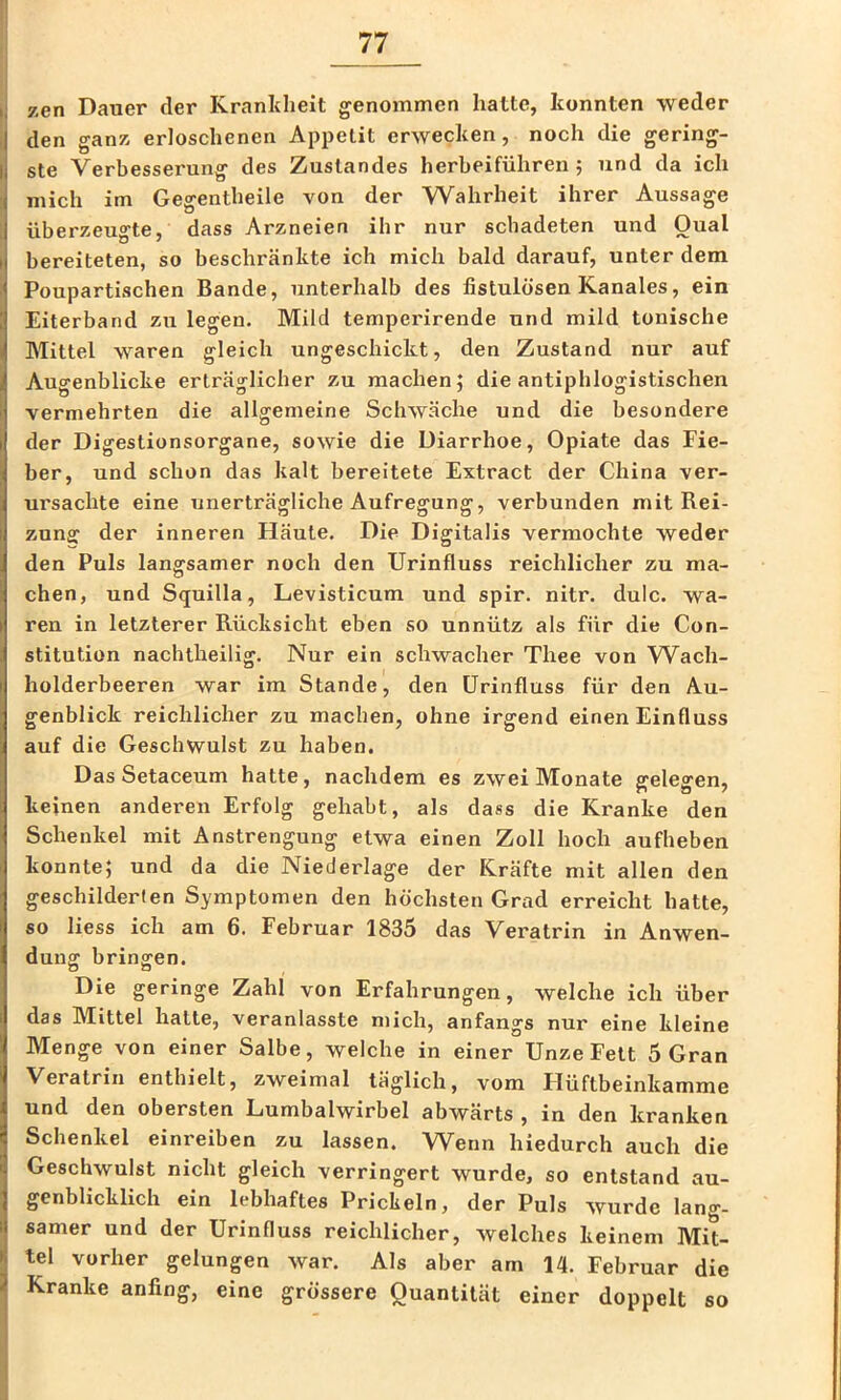 zen Dauer der Kranldieit genommen hatte, konnten weder den ganz erloschenen Appetit erwecken, noch die gering- ste Verbesserung des Zustandes herbeiführen; und da ich mich im Gegentbeile von der Wahrheit ihrer Aussage überzeugte, dass Arzneien ihr nur schadeten und Qual bereiteten, so beschränkte ich mich bald darauf, unter dem Poupartischen Bande, unterhalb des fistulösen Kanales, ein Eiterband zu legen. Mild temperirende und mild tonische Mittel waren gleich ungeschickt, den Zustand nur auf Augenblicke erträglicher zu machen; die antiphlogistischen vermehrten die allgemeine Schwäche und die besondere der Digestionsorgane, sowie die Diarrhoe, Opiate das Fie- ber, und schon das kalt bereitete Extract der China ver- ursachte eine unerträgliche Aufregung, verbunden mit Rei- zung der inneren Häute. Die Digitalis vermochte weder den Puls langsamer noch den Urinfluss reichlicher zu ma- chen, und Squilla, Levisticum und spir. nitr. dulc. wa- ren in letzterer Rücksicht eben so unnütz als für die Con- stitution nachtheilig. Nur ein schwacher Thee von W^ach- holderbeeren war im Stande, den ürinfluss für den Au- genblick reichlicher zu machen, ohne irgend einen Einfluss auf die Geschwulst zu haben. Das Setaceum hatte, nachdem es zwei Monate gelegen, keinen anderen Erfolg gehabt, als dass die Kranke den Schenkel mit Anstrengung etwa einen Zoll hoch aufheben konnte; und da die Niederlage der Kräfte mit allen den geschilderten Symptomen den höchsten Grad erreicht hatte, so liess ich am 6. Februar 1835 das Veratrin in Anwen- dung bringen. Die geringe Zahl von Erfahrungen, welche ich über das Mittel hatte, veranlasste mich, anfangs nur eine kleine Menge von einer Salbe, welche in einer Unze Fett 5 Gran Veratrin enthielt, zweimal täglich, vom Hüftbeinkamme und den obersten Lumbalwirbel abwärts , in den kranken Schenkel einreiben zu lassen. Wenn hiedurch auch die Geschwulst nicht gleich verringert wurde, so entstand au- genblicklich ein lebhaftes Prickeln, der Puls wurde lang- samer und der Urinfluss reichlicher, welches keinem Mit- tel vorher gelungen war. Als aber am 14. Februar die Kranke anfing, eine grössere Quantität einer doppelt so