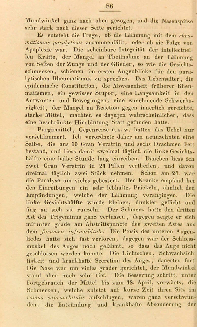 Mundwinkel ganz nach oben gezogen, und die Nasenspitze sehr stark nach dieser Seite gerichtet. Es entsteht die Frage, ob die Lähmung mit dem rheu- rnatismus paralyticus zusammenfällt, oder ob sie Folge von Apoplexie war. Die scheinbare Integrität der intellectuel- len Kräfte, der Mangel an Theilnahme an der Lähmung von Seiten der Zunge und der Glieder, so wie die Gesichts- schmerzen, schienen im ersten Augenblicke für den para- lytischen Rheumatismus zu sprechen. Das Lebensalter, die epidemische Constitution, die Abwesenheit früherer Rheu- matismen, ein gewisser Stupor, eine Langsamkeit in den Antworten und Rewegungen, eine zunehmende Schwerhö- rigkeit, der Mangel an Reaction gegen innerlich gereichte, starke Mittel, machten es dagegen wahrscheinlicher, dass eine beschränkte Hirnblutung Statt gefunden hatte. Purgirmittel, Gegenreize u. s. w. hatten das Uebel nur verschlimmert. Ich verordnete daher am neunzehnten eine Salbe, die aus 10 Gran Veratrin und sechs Drachmen Fett bestand, und Hess damit zweimal täglich die linke Gesichts- hälfte eine halbe Stunde lang einreiben. Daneben Hess ich zwei Gran Veratrin in 24 Pillen vertheilen, und davon dreimal täglich zwei Stück nehmen. Schon am 24. war die Paralyse um vieles gebessert. Der Kranke empfand bei den Einreibungen ein sehr lebhaftes Prickeln, ähnlich den Empfindungen, welche der Lähmung vorangingen. Die linke Gesichtshälfte wurde kleiner, dunkler gefärbt und fing an sich zu runzeln. Der Schmerz hatte den dritten Ast des Trigeminus ganz verlassen , dagegen zeigte er sich mitunter grade am Austrittspuncte des zweiten Astes aus dem foramen infraorhitale. Die Ptosis des unteren Augen- liedes hatte sich fast vei'loren, dagegen war der Schliess- muskel des Auges noch gelähmt, so dass das Auge nicht geschlossen werden konnte. Die Lichtscheu, Schwachsich- tigkeit und krankhafte Secretion des Auges, dauerten fort. Die Nase war um vieles grader gerichtet, der Mundwinkel stand aber noch sehr lief. Die Resserung schritt, unter Forlgebrauch der Mittel bis zum 18. April, vorwärts, die Schmerzen, welche zuletzt auf kurze Zeit ihren Sitz im ramus xupraorhitalis aufschlugen, waren ganz verschwun-' den, die Entzündung und krankhafte Absonderung der