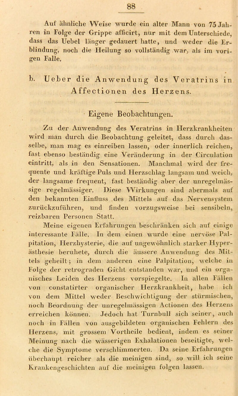 Auf ähnliche Weise wurde ein alter Mann von 75 Jah- ren in Folge der Grippe afficirt, nur mit dem Unterschiede, dass das Uebel länger gedauert hatte, und weder die Er- blindung, noch die Heilung so vollständig war, als im vori- gen Falle. b. Ueber die Anwendung des Veratrins in Affectionen des H erzens. Eigene Beobachtungen. Zu der Anwendung des Veratrins in Herzkrankheiten wird man durch die Beobachtung geleitet, dass durch das- selbe, man mag es einreiben lassen, oder innerlich reichen, fast ebenso beständig eine Veränderung in der Circulation eintritt, als in den Sensationen. Manchmal wird der fre- quente und kräftige Puls und tierzschlag langsam und weich, der langsame frequent, fast beständig aber der unregelmäs- sige regelmässiger. Diese Wirkungen sind abermals auf den bekannten Einfluss des Mittels auf das Nervensystem zurückzuführen, und linden vorzugsweise bei sensibeln, reizbaren Personen Statt. Meine eigenen Erfahrungen beschränken sich auf einige interessante Fälle. In dem einen wurde eine nervöse Pal- pitation, Herzhysterie, die auf ungewöhnlich starker Hyper- ästhesie beruhete, durch die äussere Anwendung des Mit- tels geheilt; in dem anderen eine Palpitation, welche in Folge der retrograden Gicht entstanden war, und ein orga- nisches Leiden des Herzens vorspiegelte. In allen Fällen von constatirter organischer Herzki'ankheit, habe ich von dem Mittel weder Beschwichtigung der stürmischen, noch Beordnuno: der unresfelmässiffen Actionen des Herzens erreichen können. Jedoch hat Turnbull sich seiner, auch noch in Fällen von ausgebildeten organischen Fehlern des Hei'zens, mit grossem Vortheile bedient, indem es seiner Meinung nach die wässerigen Exhalationen beseitigte, wel- che die Symptome vei'schlimrnerten. Da seine Erfahrungen überhaupt reicher als die meinigen sind, so will ich seine Krankengeschichten auf die meinigen folgen lassen.