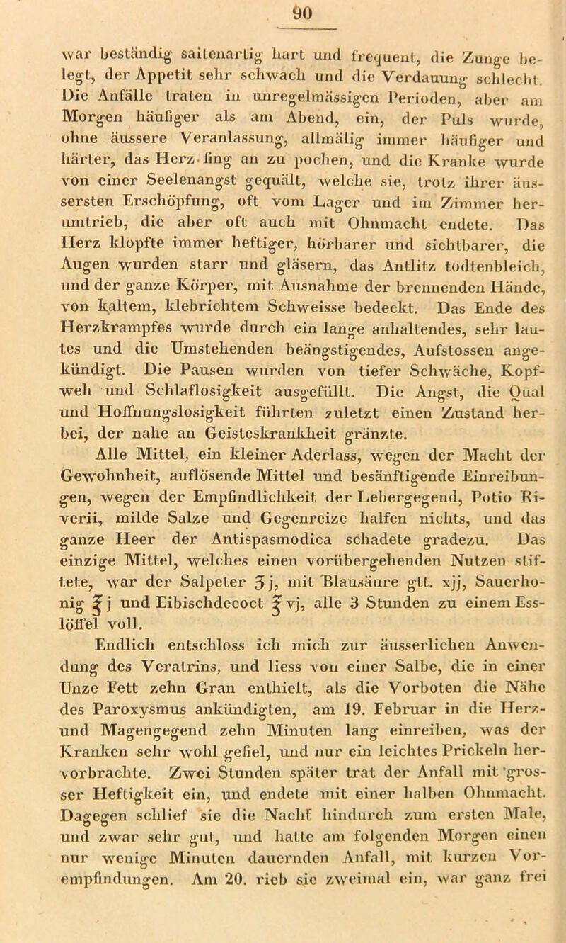 war beslcändig saitcuartig- hart und frequent, die Zunge be- legt, der Appetit sehr schwach und die Verdauung schlecht. Die Anfälle traten in unregelmässigen Perioden, aber am Morgen häufiger als am Abend, ein, der Puls wurde, ohne äussere Veranlassung, allmälig immer häufiger und härter, das Herz, fing an zu pochen, und die Kranke wurde von einer Seelenangst gequält, welche sie, trotz ihrer äus- sersten Erschöpfung, oft vom Lager und im Zimmer her- umtrieb, die aber oft auch mit Ohnmacht endete. Das Herz klopfte immer heftiger, hörbarer und sichtbarer, die Augen wurden starr und gläsern, das Antlitz todtenbleich, und der ganze Körper, mit Ausnahme der brennenden Hände, von kaltem, klebrichtem Schweisse bedeckt. Das Ende des tlerzkrampfes wurde durch ein lange anhaltendes, sehr lau- tes und die Umstehenden beängstigendes, Aufstossen ange- kündigt. Die Pausen wurden von tiefer Schwäche, Kopf- weh und Schlaflosigkeit ausgefüllt. Die Angst, die Oual und Hoffnungslosigkeit führten zuletzt einen Zustand her- bei, der nahe an Geisteskrankheit gränzte. Alle Mittel, ein kleiner Aderlass, wegen der Macht der Gewohnheit, auflösende Mittel und besänftigende Einreibun- gen, wegen der Empfindlichkeit der Lebergegend, Potio Ri- verii, milde Salze und Gegenreize halfen nichts, und das ganze Heer der Antispasmodica schadete gradezu. Das einzige Mittel, welches einen vorübergehenden Nutzen stif- tete, war der Salpeter 5 uiit Tllausäure gtt. xjj, Sauerho- nig f löffel voll. Endlich entschloss ich mich zur äusserlichen Anwen- dung des Veratrins, und Hess von einer Salbe, die in einer Unze Fett zehn Gran enthielt, als die Vorboten die Nähe des Paroxysmus ankündigten, am 19. Februar in die Herz- und Magengegend zehn Minuten lang eini'eiben, was der Kranken sehr wohl gefiel, und nur ein leichtes Prickeln her- vorbrachte. Zwei Stunden später trat der Anfall mit'gros- ser Heftigkeit ein, und endete mit einer halben Ohnmacht. Daffeffen schlief sie die Nacht hindurch zum ersten Male, und zwar sehr gut, und hatte am folgenden Morgen einen nur wenige Minuten dauernden Anfall, mit kurzen Vor- enipfindungen. Am 20. rieb sic zweimal ein, war ganz frei j und Eibischdecoct ? vj, alle 3 Stunden zu einem Ess-