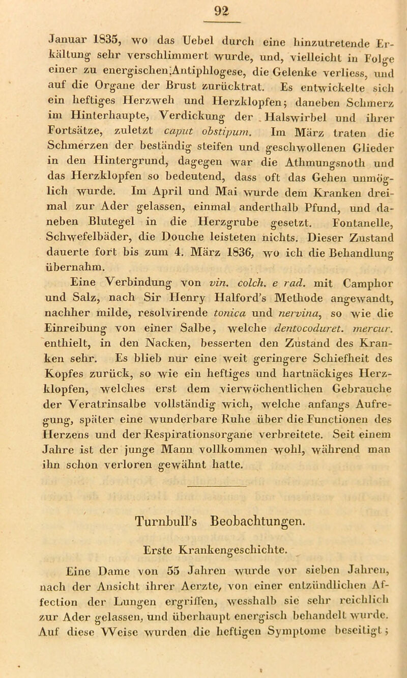 Januar 1835, wo das Uebel durcli eine hinxulretende Er- kältung sehr verschlimmert wurde, und, vielleicht in Folge einer zu energischen;Antiphlogese, die Gelenke verliess, und auf die Organe der Brust zurücktrat. Es entwickelte sich ein heftiges Herzweh und Herzklopfen; daneben Schmerz im Hinterhaupte, Verdickung der Halswirbel und ihrer Fortsätze, zuletzt caput ohstipwn. Im März traten die Schmerzen der beständig steifen und geschwollenen Glieder in den Hintergrund, dagegen war die Athmungsnoth und das Herzklopfen so bedeutend, dass oft das Gehen unmög- lich wurde. Im April und Mai wurde dem Kranken drei- mal zur Ader gelassen, einmal anderthalb Pfund, und da- neben Blutegel in die Herzgrube gesetzt. Fontanelle, Schwefelbäder, die Douche leisteten nichts. Dieser Zustand dauerte fort bis zum 4. März 1836, wo ich die Behandlung übernahm. Eine Verbindung von vin. colch. e rad. mit Camphor und Salz, nach Sir Henry Halford’s Methode angewandt, nachher milde, resolvirende tonica und nervina^ so wie die Einreibung von einer Salbe, welche dentocoduret. mercur. enthielt, in den Nacken, besserten den Zustand des Kran- ken sehr. Es blieb nur eine weit geringere Schiefheit des Kopfes zurück, so wie ein heftiges und hartnäckiges Herz- klopfen, welches erst dem vierwöchentlichen Gebrauche der Veratrinsalbe vollständig wich, welche anfangs Aufre- gung, später eine wunderbare Ruhe über die Functionen des Herzens und der Respirationsorgane verbreitete. Seit einem Jahre ist der junge Mann vollkommen wohl, während man ihn schon verloren gewähnt hatte. TurnbulPs Beobachtungen. Erste Krankengeschichte. Eine Dame von 55 Jahren wurde vor sieben Jahren, nach der Ansicht ihrer Aerzte, von einer entzündlichen Af- fection der Lungen ergriflcn, wcsshalb sie sehr reichlich zur Ader gelassen, und überhaupt energisch behandelt wurde. Auf diese Weise wurden die heftigen Symptome beseitigt; I